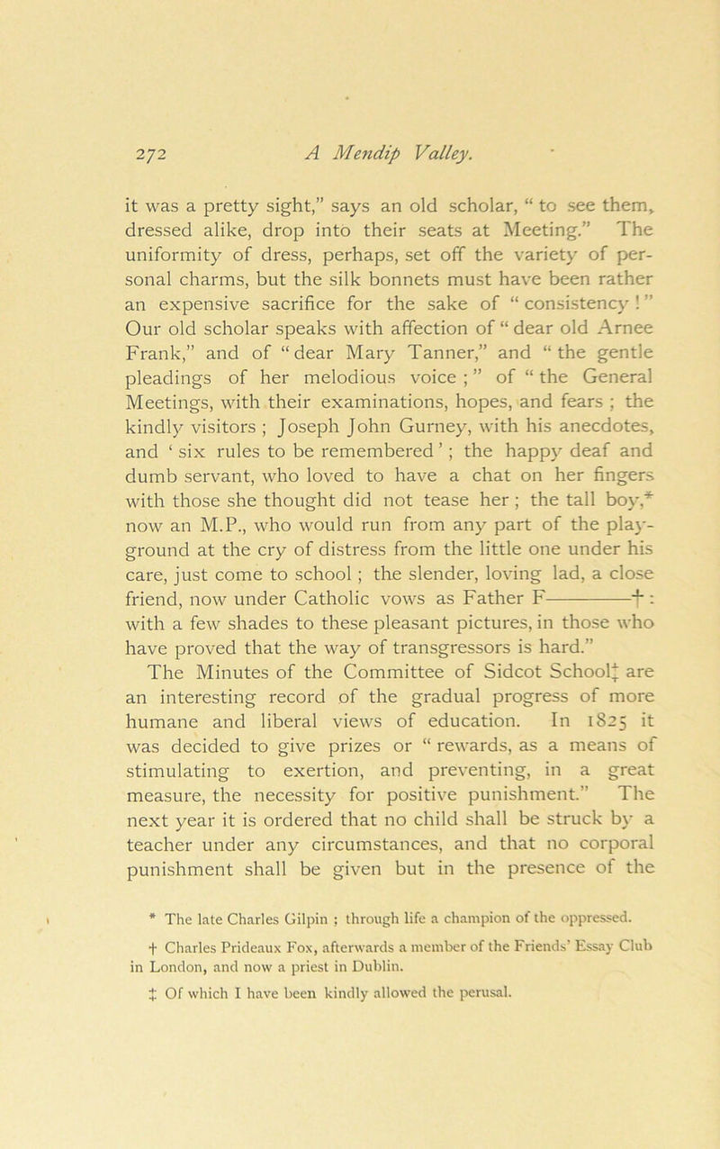 it was a pretty sight,” says an old scholar, “ to see them> dressed alike, drop into their seats at Meeting.” The uniformity of dress, perhaps, set off the variety of per- sonal charms, but the silk bonnets must have been rather an expensive sacrifice for the sake of “ consistency ! ” Our old scholar speaks with affection of “ dear old Arnee Frank,” and of “dear Mary Tanner,” and “the gentle pleadings of her melodious voice ; ” of “ the General Meetings, with their examinations, hopes, and fears ; the kindly visitors ; Joseph John Gurney, with his anecdotes, and ‘ six rules to be remembered ’; the happj^ deaf and dumb servant, who loved to have a chat on her fingers with those she thought did not tease her; the tall boy,'*' now an M.P., who would run from any part of the pla}*- ground at the cry of distress from the little one under his care, just come to school; the slender, loving lad, a close friend, now under Catholic vows as Father F J*: with a few shades to these pleasant pictures, in those who have proved that the way of transgressors is hard.” The Minutes of the Committee of Sidcot School* are an interesting record of the gradual progress of more humane and liberal views of education. In 1825 it was decided to give prizes or “ rewards, as a means of stimulating to exertion, and preventing, in a great measure, the necessity for positive punishment.” The next year it is ordered that no child shall be struck by a teacher under any circumstances, and that no corporal punishment shall be given but in the presence of the * The late Charles Gilpin ; through life a champion of the oppressed. + Charles Prideaux Fox, afterwards a member of the Friends’ Essay Club in London, and now a priest in Dublin. X Of which I have been kindly allowed the perusal.