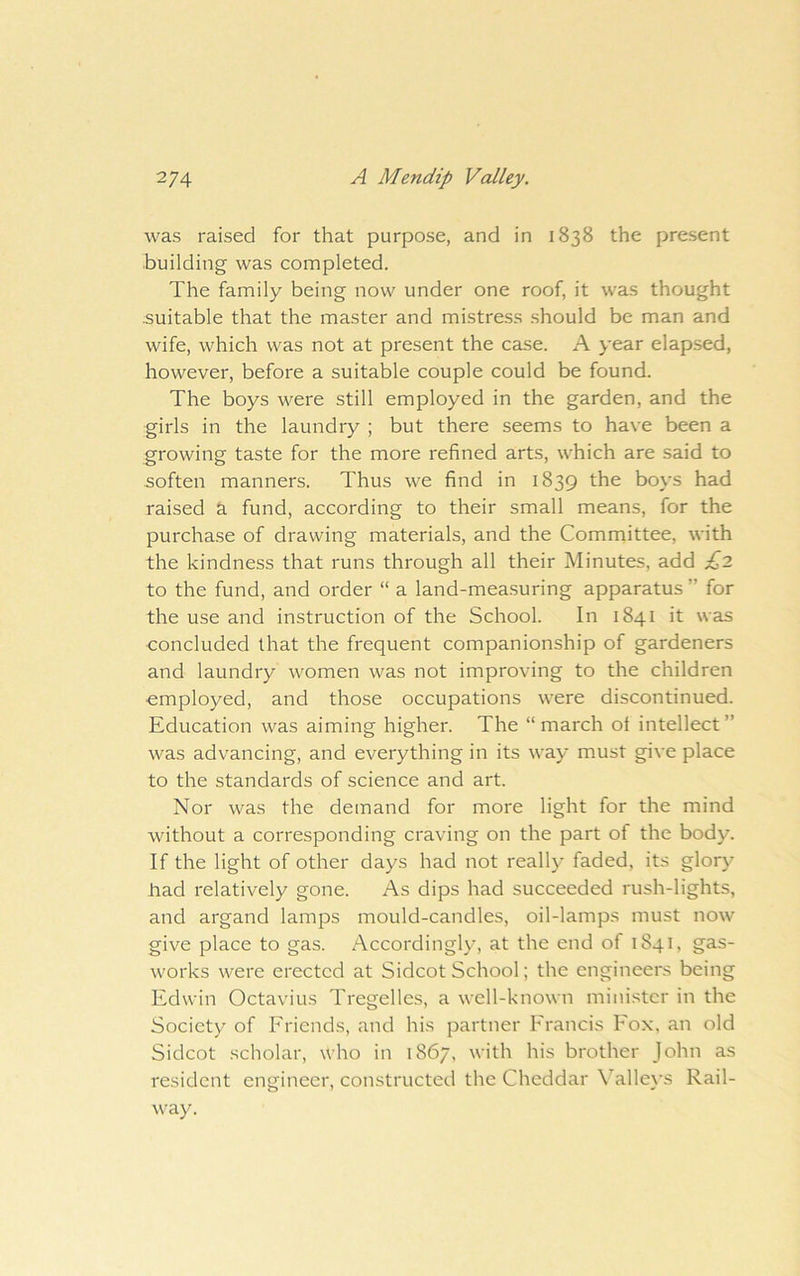 was raised for that purpose, and in 1838 the present building was completed. The family being now under one roof, it was thought suitable that the master and mistress .should be man and wife, which was not at present the case. A year elapsed, however, before a suitable couple could be found. The boys w^ere still employed in the garden, and the girls in the laundry ; but there seems to have been a growing taste for the more refined arts, which are said to soften manners. Thus we find in 1839 the boys had raised a fund, according to their small means, for the purchase of drawing materials, and the Committee, with the kindness that runs through all their Minutes, add £2 to the fund, and order “ a land-mea.suring apparatus ” for the use and instruction of the School. In 1841 it was concluded that the frequent companionship of gardeners and laundry women was not improving to the children employed, and those occupations were discontinued. Education was aiming higher. The “march ot intellect” was advancing, and everything in its way must give place to the standards of science and art. Nor was the demand for more light for the mind without a corresponding craving on the part of the body. If the light of other days had not really faded, its glory had relatively gone. As dips had succeeded rush-lights, and argand lamps mould-candles, oil-lamps must now give place to gas. Accordingly, at the end of 1841, gas- works were erected at Sidcot School; the engineers being Edwin Octavius Tregelles, a well-known minister in the Society of Friends, and his partner Francis Fox, an old Sidcot scholar, who in 1867, with his brother John as resident engineer, constructed the Cheddar Valleys Rail- way.