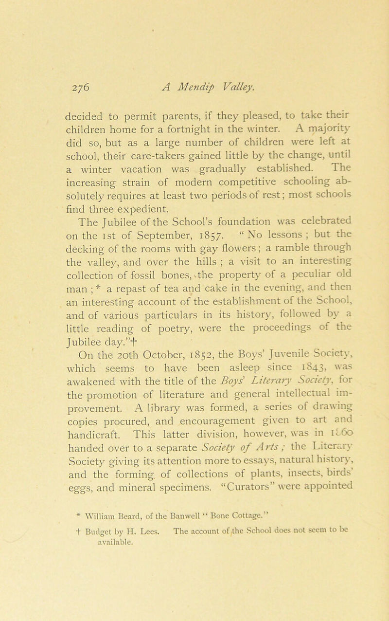 decided to permit parents, if they pleased, to take their children home for a fortnight in the winter. A rnajority did so, but as a large number of children were left at school, their care-takers gained little by the change, until a winter vacation was gradually established. The increasing strain of modern competitive schooling ab- solutely requires at least two periods of rest; most schools find three expedient. The Jubilee of the School’s foundation was celebrated on the 1st of September, 1857. “No lessons ; but the decking of the rooms with gay flowers; a ramble through the valle)^, and over the hills ; a visit to an interesting collection of fossil bones, > the property of a peculiar old man ; * a repast of tea and cake in the evening, and then an interesting account of the establishment of the School, and of various particulars in its history, followed by a little reading of poetry, were the proceedings of the Jubilee day.’’J* On the 20th October, 1852, the Boys’ Juvenile Society, which seems to have been asleep since 1843, awakened with the title of the Boys Literary Society, for the promotion of literature and general intellectual im- provement. A library was formed, a series of drawing copies procured, and encouragement given to art and handicraft. This latter division, however, was in if60 handed over to a separate Society of Arts ; the Literary Society giving its attention more to essays, natural history, and the forming of collections of plants, insects, birds eggs, and mineral specimens. “Curators” were appointed * William Beard, of the B.anwell “ Bone Cottage.” + Budget by H. Lees. The account of the School does not seem to Ire available.