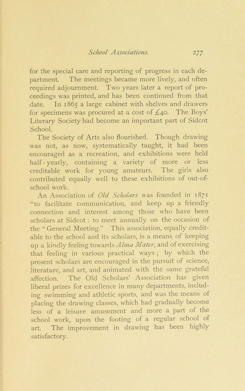 for the special care and reporting of progress in each de- partment. The meetings became more lively, and often required adjournment. Two years later a report of pro- ceedings was printed, and has been continued from that date. In 1865 a large cabinet with shelves and drawers for specimens was procured at a cost of ;^^40. The Boys’ Literary Society had become an important part of Sidcot School. The Society of Arts also flourished. Though drawing was not, as now, systematically taught, it had been encouraged as a recreation, and exhibitions were held half-yearly, containing a variety of more or less creditable work for young amateurs. The girls also contributed equally well to these exhibitions of out-of- school work. An xA.ssociation of Old Scholars was founded in 1871 “to facilitate communication, and keep up a friendly connection and interest among those who have been scholars at Sidcot: to meet annually on the occasion of the “ General Meeting.” This association, equally credit- able to the .school and its scholars, is a means of keeping up a kindly feeling towards Alvia Mater, and of exercising that feeling in various practical ways ; by which the present scholars are encouraged in the pursuit of science, • literature, and art, and animated with the same grateful affection. The Old Scholars’ A.ssociation has given liberal prizes for excellence in many departments, includ- ing swimming and athletic sports, and was the means of placing the drawing classes, which had gradually become less of a leisure amusement and more a part of the school work, upon the footing of a regular school of art. The improvement in drawing has been highly .satisfactory.