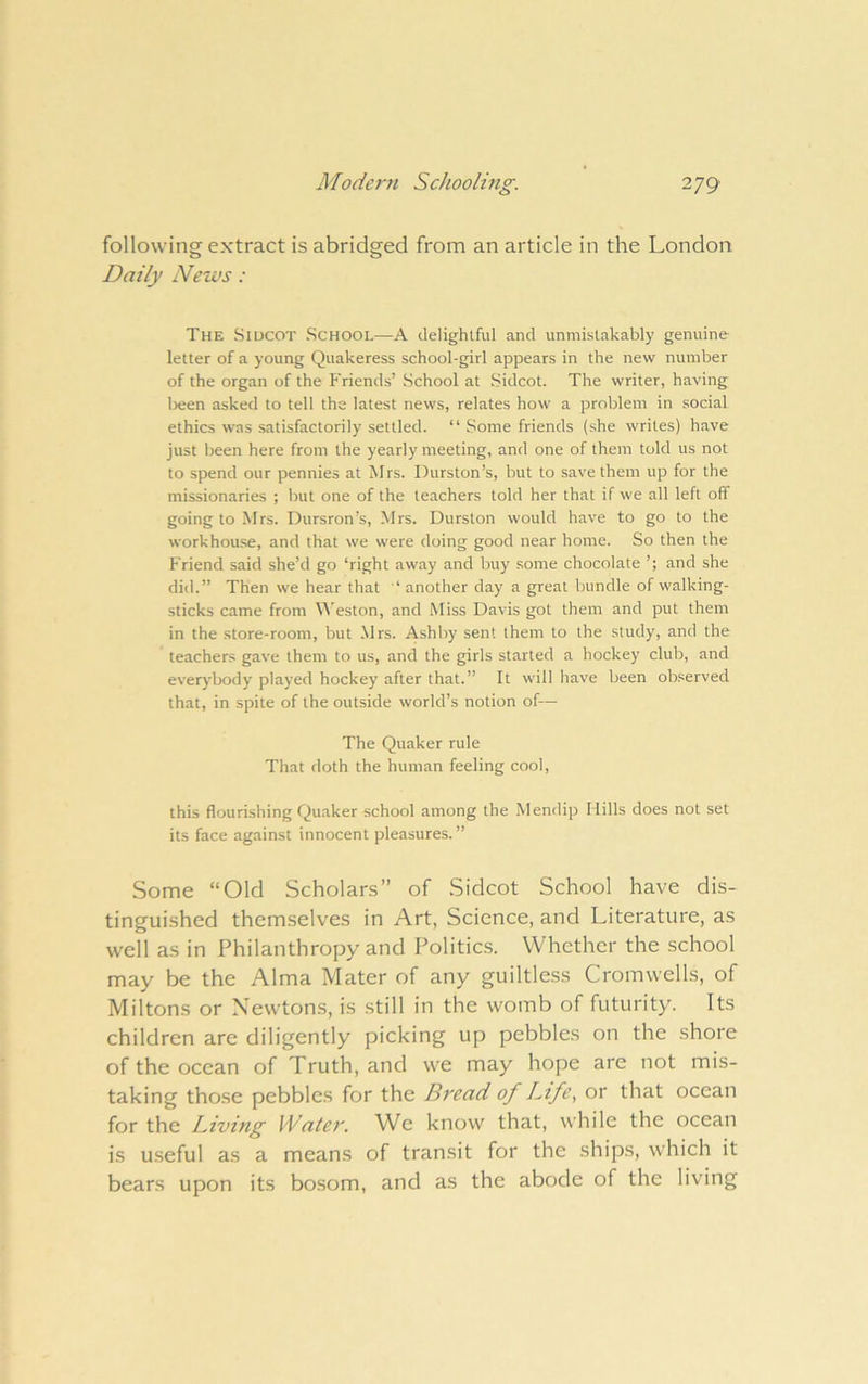 Modern Schoolmg. 2yg> following extract is abridged from an article in the London Daily News: The Siucot School—A delightful and unmistakably genuine letter of a young Quakeress school-girl appears in the new number of the organ of the Friends’ School at Sidcot. The writer, having lieen asked to tell the latest news, relates how a problem in social ethics was satisfactorily settled. “ Some friends (she writes) have just been here from the yearly meeting, and one of them told us not to spend our pennies at Mrs. Durston’s, but to save them up for the missionaries ; but one of the teachers told her that if we all left off going to Mrs. Dursron’s, Mrs. Durston would have to go to the workhou.se, and that we were doing good near home. So then the Friend said she’d go ‘right away and buy .some chocolate ’; and she did.” Then we hear that ‘ another day a great bundle of walking- sticks came from M'eston, and Miss Davis got them and put them in the store-room, but Mrs. Ashby sent them to the study, and the teachers gave them to us, and the girls started a hockey club, and everybody played hockey after that.” It will have been observed that, in spite of the outside world’s notion of— The Quaker rule That doth the human feeling cool, this flourishing Quaker school among the Mendip Mills does not set its face against innocent pleasures.” Some “Old Scholars” of Sidcot School have dis- tinguished themselves in Art, Science, and Literature, as well as in Philanthropy and Politics. Whether the school may be the Alma Mater of any guiltless Cromwells, of Miltons or Newtons, is still in the womb of futurity. Its children are diligently picking up pebbles on the shore of the ocean of Truth, and we may hope are not mis- taking those pebbles for the Bread of Life, or that ocean for the Living Water. We know that, while the ocean is useful as a means of transit for the ships, which it bears upon its bo.som, and as the abode of the living