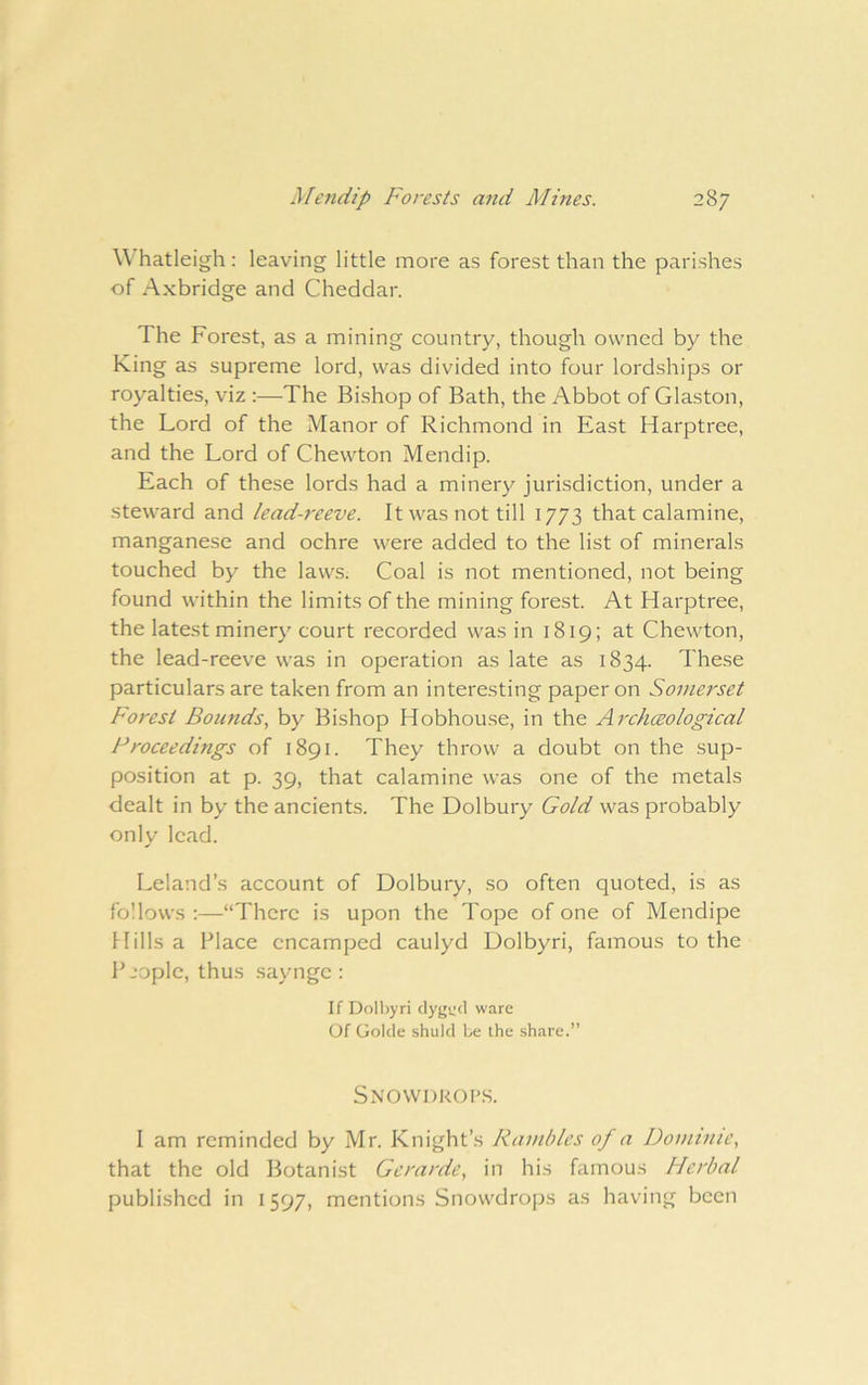W hatleigh : leaving little more as forest than the parishes of Axbridge and Cheddar. The Forest, as a mining country, though owned by the King as supreme lord, was divided into four lordships or royalties, viz :—The Bishop of Bath, the Abbot of Glaston, the Lord of the Manor of Richmond in East Harptree, and the Lord of Chewton Mendip. Each of these lords had a minery jurisdiction, under a steward and lead-reeve. It was not till 1773 that calamine, manganese and ochre were added to the list of minerals touched by the laws. Coal is not mentioned, not being found within the limits of the mining forest. At Harptree, the latest minery court recorded was in 1819; at Chewton, the lead-reeve was in operation as late as 1834. These particulars are taken from an interesting paper on Somerset Forest Bounds, by Bishop Hobhouse, in the Archceological Proceedings of 1891. They throw a doubt on the sup- position at p. 39, that calamine was one of the metals dealt in by the ancients. The Dolbury Gold was probably only lead. Leland’s account of Dolbury, so often quoted, is as follows :—“There is upon the Tope of one of Mendipe Hills a Place encamped caulyd Dolbyri, famous to the Pjoplc, thus saynge : If Doll)yri chiju'd ware Of Golcle .shulcl be the share.” Snowdrops. I am reminded by Mr. Knight’s Rambles of a Dominie, that the old Botanist Gerarde, in his famous Herbal published in 1597, mentions Snowdrops as having been