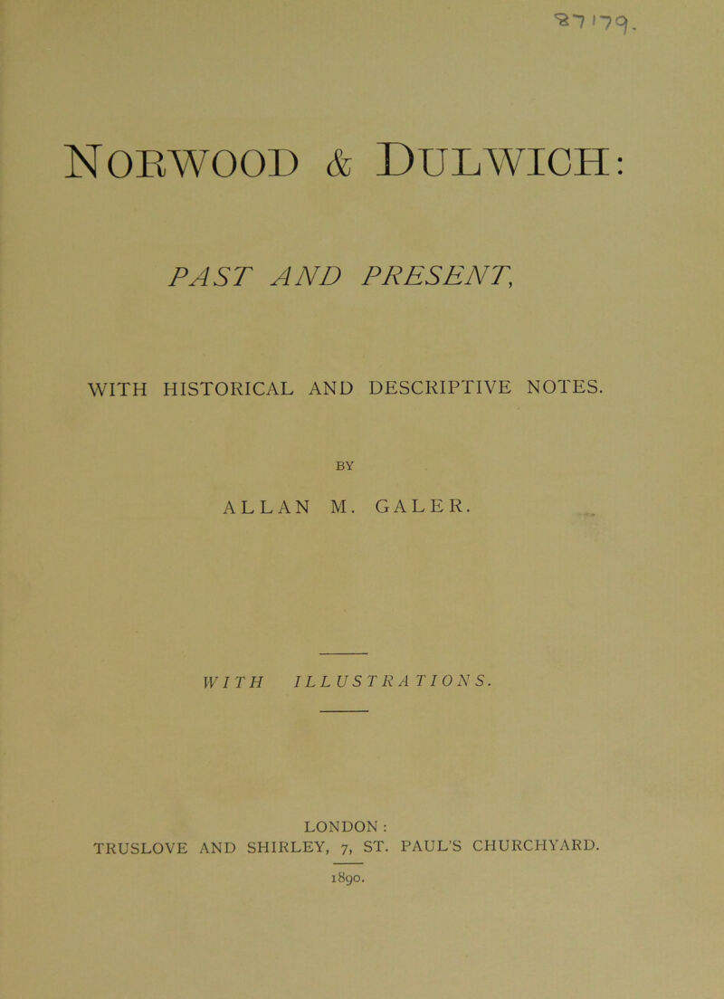 *87 '7=). Norwood & Dulwich: PAST AND PRESENT\ WITH HISTORICAL AND DESCRIPTIVE NOTES. BY ALLAN M. GALER. WITH ILLUSTRATIONS. LONDON: TRUSLOVE AND SHIRLEY, 7, ST. PAUL’S CHURCHYARD. 1890.