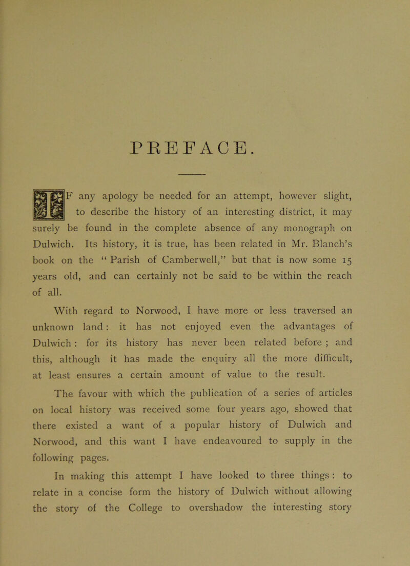 PREFACE. F any apology be needed for an attempt, however slight, to describe the history of an interesting district, it may surely be found in the complete absence of any monograph on Dulwich. Its history, it is true, has been related in Mr. Blanch’s book on the “ Parish of Camberwell,” but that is now some 15 years old, and can certainly not be said to be within the reach of all. With regard to Norwood, I have more or less traversed an unknown land : it has not enjoyed even the advantages of Dulwich : for its history has never been related before ; and this, although it has made the enquiry all the more difficult, at least ensures a certain amount of value to the result. The favour with which the publication of a series of articles on local history was received some four years ago, showed that there existed a want of a popular history of Dulwich and Norwood, and this want I have endeavoured to supply in the following pages. In making this attempt I have looked to three things : to relate in a concise form the history of Dulwich without allowing the story of the College to overshadow the interesting story