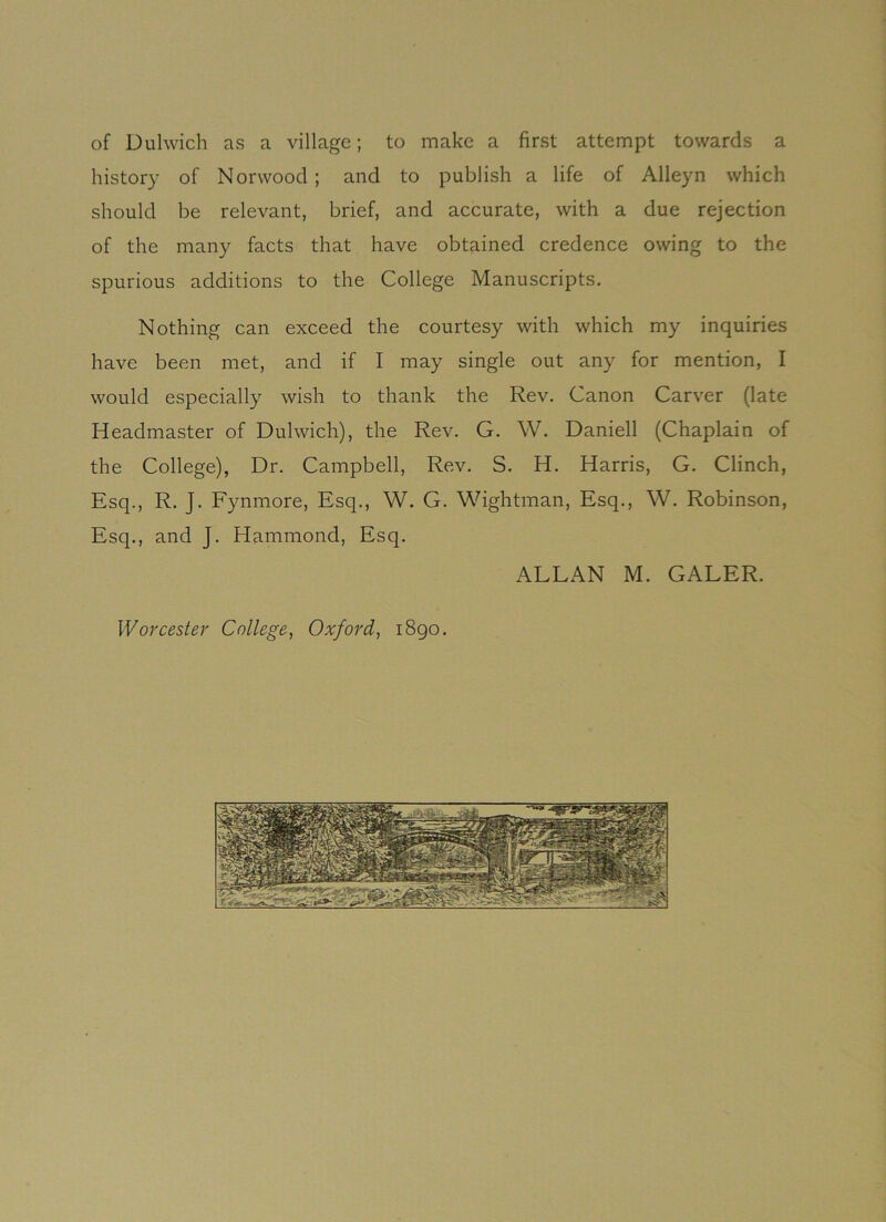 of Dulwich as a village; to make a first attempt towards a history of Norwood; and to publish a life of Alleyn which should be relevant, brief, and accurate, with a due rejection of the many facts that have obtained credence owing to the spurious additions to the College Manuscripts. Nothing can exceed the courtesy with which my inquiries have been met, and if I may single out any for mention, I would especially wish to thank the Rev. Canon Carver (late Headmaster of Dulwich), the Rev. G. W. Daniell (Chaplain of the College), Dr. Campbell, Rev. S. H. Harris, G. Clinch, Esq., R. J. Fynmore, Esq., W. G. Wightman, Esq., W. Robinson, Esq., and J. Hammond, Esq. ALLAN M. GALER. Worcester College, Oxford, 1890.