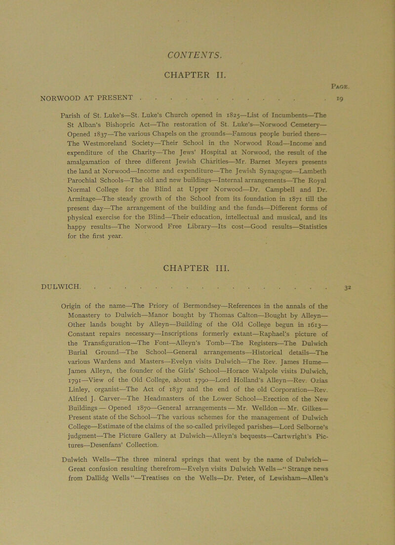 Page. 19 Parish of St. Luke's—St. Luke’s Church opened in 1825—List of Incumbents—The St Alban's Bishopric Act—The restoration of St. Luke’s—Norwood Cemetery— Opened 1837—The various Chapels on the grounds—Famous people buried there— The Westmoreland Society—Their School in the Norwood Road—Income and expenditure of the Charity—The Jews’ Hospital at Norwood, the result of the amalgamation of three different Jewish Charities—Mr. Barnet Meyers presents the land at Norwood—Income and expenditure—The Jewish Synagogue—Lambeth Parochial Schools—The old and new buildings—Internal arrangements—The Royal Normal College for the Blind at Upper Norwood—Dr. Campbell and Dr. Armitage—The steady growth of the School from its foundation in 1871 till the present day—The arrangement of the building and the funds—Different forms of physical exercise for the Blind—Their education, intellectual and musical, and its happy results—The Norwood Free Library—Its cost—Good results—Statistics for the first year. CHAPTER II. NORWOOD AT PRESENT CHAPTER III. DULWICH Origin of the name—The Priory of Bermondsey—References in the annals of the Monastery to Dulwich—Manor bought by Thomas Calton—Bought by Alleyn— Other lands bought by Alleyn-—Building of the Old College begun in 1613— Constant repairs necessary—Inscriptions formerly extant—Raphael’s picture of the Transfiguration—The Font—Alleyn’s Tomb—The Registers—The Dulwich Burial Ground—The School—General arrangements—Historical details—The various Wardens and Masters—Evelyn visits Dulwich—The Rev. James Hume— James Alleyn, the founder of the Girls’ School—Horace Walpole visits Dulwich, 1791—View of the Old College, about 1790—Lord Holland’s Alleyn—Rev. Ozias Linley, organist—The Act of 1837 anfl the end of the old Corporation—Rev. Alfred J. Carver—The Headmasters of the Lower School—Erection of the New Buildings—Opened 1870—General arrangements—Mr. Welldon — Mr. Gilkes— Present state of the School—The various schemes for the management of Dulwich College—Estimate of the claims of the so-called privileged parishes—Lord Selbome’s judgment—The Picture Gallery at Dulwich—Alleyn's bequests—Cartwright’s Pic- tures—Desenfans’ Collection. Dulwich Wells—The three mineral springs that went by the name of Dulwich— Great confusion resulting therefrom—Evelyn visits Dulwich Wells—“ Strange news from Dallidg Wells —Treatises on the Wells—Dr. Peter, of Lewisham—Allen's