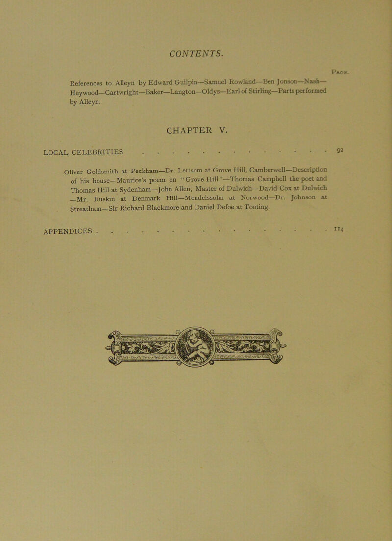 Page. References to Alleyn by Edward Guilpin—Samuel Rowland—Ben Jonson—Nash— Hey wood—Cartwright—Baker—Langton—Oldys—Earl of Stirling—Parts performed by Alleyn. CHAPTER V. LOCAL CELEBRITIES 92 Oliver Goldsmith at Peckham—Dr. Lettsom at Grove Hill, Camberwell—Description of his house—Maurice’s poem on “ Grove Hill ’’—Thomas Campbell the poet and Thomas Hill at Sydenham—John Allen, Master of Dulwich—David Cox at Dulwich Ruskin at Denmark Hill—Mendelssohn at Norwood—Dr. Johnson at Streatham—Sir Richard Blackmore and Daniel Defoe at Tooting. APPENDICES “4