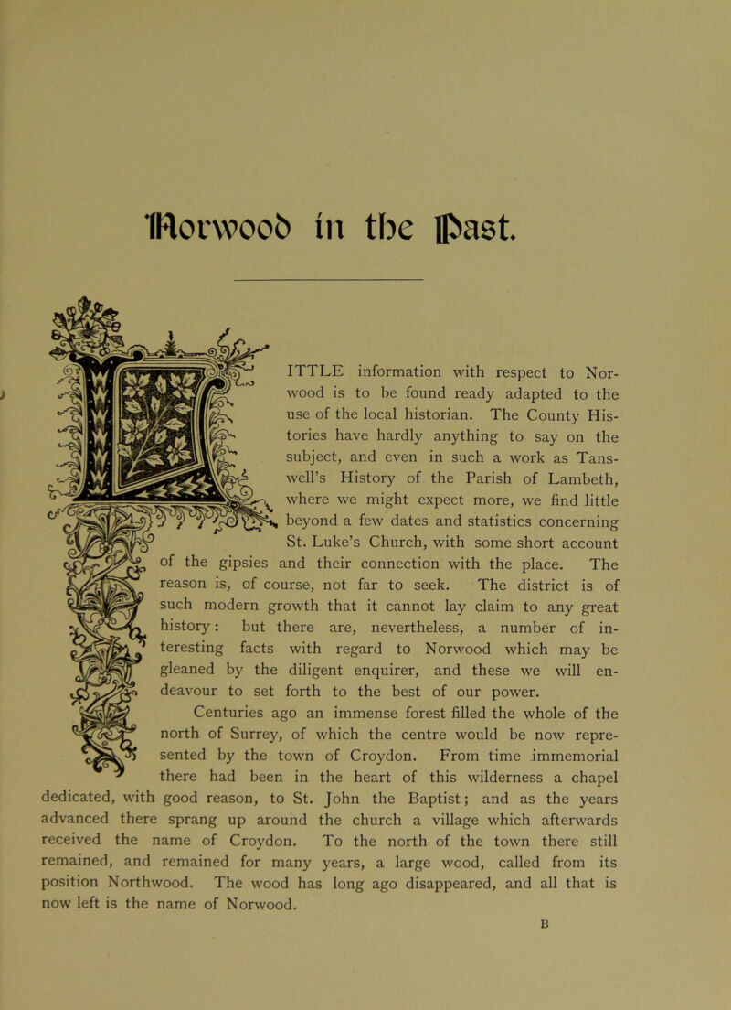 IRovwoob in the past SEsy? ITTLE information with respect to Nor- wood is to be found ready adapted to the use of the local historian. The County His- tories have hardly anything to say on the subject, and even in such a work as Tans- well’s History of the Parish of Lambeth, where we might expect more, we find little beyond a few dates and statistics concerning St. Luke’s Church, with some short account ^ of the gipsies and their connection with the place. The reason is, of course, not far to seek. The district is of such modern growth that it cannot lay claim to any great history: but there are, nevertheless, a number of in- teresting facts with regard to Norwood which may be gleaned by the diligent enquirer, and these we will en- deavour to set forth to the best of our power. Centuries ago an immense forest filled the whole of the north of Surrey, of which the centre would be now repre- sented by the town of Croydon. From time immemorial there had been in the heart of this wilderness a chapel dedicated, with good reason, to St. John the Baptist; and as the years advanced there sprang up around the church a village which afterwards received the name of Croydon. To the north of the town there still remained, and remained for many years, a large wood, called from its position Northwood. The wood has long ago disappeared, and all that is now left is the name of Norwood.