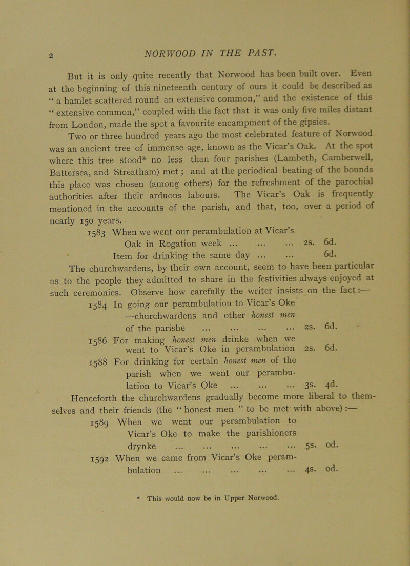 But it is only quite recently that Norwood has been built over. Even at the beginning of this nineteenth century of ouis it could be described as “ a hamlet scattered round an extensive common,” and the existence of this “ extensive common,” coupled with the fact that it was only five miles distant from London, made the spot a favourite encampment of the gipsies. Two or three hundred years ago the most celebrated feature of Norwood was an ancient tree of immense age, known as the Vicar’s Oak. At the spot where this tree stood*' no less than four parishes (Lambeth, Camberwell, Battersea, and Streatham) met; and at the periodical beating of the bounds this place was chosen (among others) for the refreshment of the parochial authorities after their arduous labours. The Vicar’s Oak is frequently mentioned in the accounts of the parish, and that, too, over a period of nearly 150 years. 1583 When we went our perambulation at Vicar’s Oak in Rogation week ... ... ... 2s. 6d. Item for drinking the same day 6d. The churchwardens, by their own account, seem to have been particular as to the people they admitted to share in the festivities always enjoyed at such ceremonies. Observe how carefully the writer insists on the fact: 1584 In going our perambulation to Vicar’s Oke —churchwardens and other honest men of the parishe ... ... ... ••• 2S. 6d. 1586 For making honest men drinke when we went to Vicar’s Oke in perambulation 2s. 6d. 1588 For drinking for certain honest men of the parish when we went our perambu- lation to Vicar’s Oke ... ... ... 3s- 4^* Henceforth the churchwardens gradually become more liberal to them- selves and their friends (the “ honest men ” to be met with above) 1589 When we went our perambulation to Vicar’s Oke to make the parishioners drynke ... ... ... ••• ••• 5S> °d- 1592 When we came from Vicar’s Oke peram- bulation ... ... ... ... ••• 4s- °d- * This would now be in Upper Norwood.