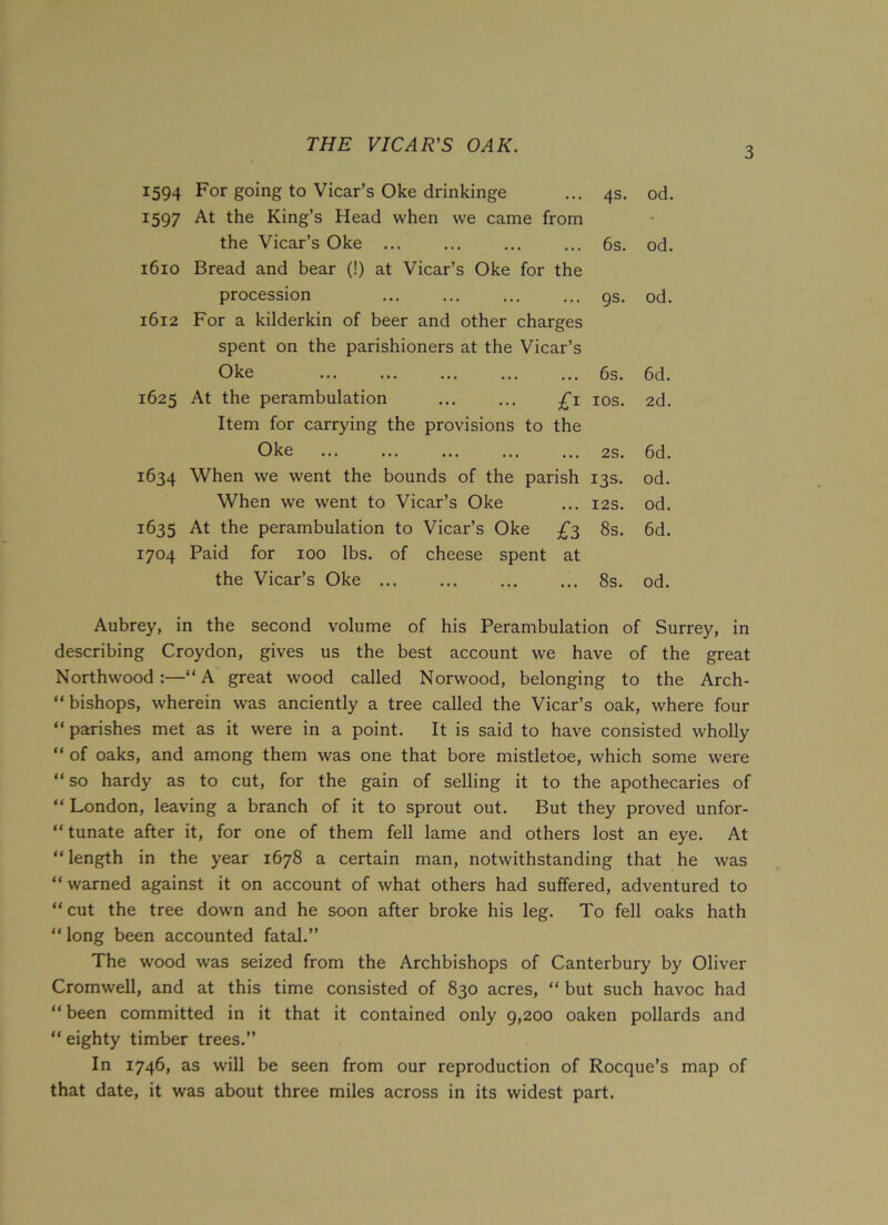 THE VICAR'S OAK. 3 1594 For going to Vicar’s Oke drinkinge • •. 4s. od. 1597 At the King’s Head when we came from • the Vicar’s Oke ... • • • 6s. od. 1610 Bread and bear (!) at Vicar’s Oke for the procession •.. 9s- od. 1612 For a kilderkin of beer and other charges spent on the parishioners at the Vicar’s Oke ... 6s. 6d. 1625 At the perambulation £1 IOS. 2d. Item for carrying the provisions to the Oke • • • 2S. 6d. 1634 When we went the bounds of the parish I3S. od. When we went to Vicar’s Oke • • • I2S. od. 1635 At the perambulation to Vicar’s Oke £3 8s. 6d. 1704 Paid for 100 lbs. of cheese spent at the Vicar’s Oke ... 8s. od. Aubrey, in the second volume of his Perambulation of Surrey, in describing Croydon, gives us the best account we have of the great Northwood :—“A great wood called Norwood, belonging to the Arch- bishops, wherein was anciently a tree called the Vicar’s oak, where four “ parishes met as it were in a point. It is said to have consisted wholly “ of oaks, and among them was one that bore mistletoe, which some were “ so hardy as to cut, for the gain of selling it to the apothecaries of “ London, leaving a branch of it to sprout out. But they proved unfor- tunate after it, for one of them fell lame and others lost an eye. At “ length in the year 1678 a certain man, notwithstanding that he was “warned against it on account of what others had suffered, adventured to “cut the tree down and he soon after broke his leg. To fell oaks hath “ long been accounted fatal.” The wood was seized from the Archbishops of Canterbury by Oliver Cromwell, and at this time consisted of 830 acres, “ but such havoc had “been committed in it that it contained only 9,200 oaken pollards and “ eighty timber trees.” In 1746, as will be seen from our reproduction of Rocque’s map of that date, it was about three miles across in its widest part.