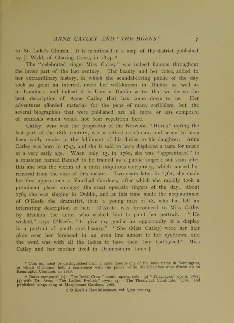 ANNE CATLEY AND “THE HORNS.” to St. Luke’s Church. It is mentioned in a map of the district published by J. Wyld, of Charing Cross, in 1834. * The “celebrated singer Miss Catley ” was indeed famous throughout the latter part of the last century. Her beauty and her voice, added to her extraordinary history, in which the scandal-loving public of the day took so great an interest, made her well-known in Dublin as well as in London; and indeed it is from a Dublin writer that we derive the best description of Anne Catley that has come down to us. Her adventures afforded material for the pens of many scribblers, but the several biographies that were published are all more or less composed of scandals which would not bear repetition here. Catley, who was the proprietor of the Norwood “Horns” during the last part of the 18th century, was a retired coachman, and seems to have been sadly remiss in the fulfilment of his duties to his daughter. Anne Catley was born in 1745, and she is said to have displayed a taste for music at a very early age. When only 15, in 1760, she was “ apprenticed ” to a musician named Bates,t to be trained as a public singer ; but soon after this she was the victim of a most iniquitous conspiracy, which caused her removal from the care of this master. Two years later, in 1762, she made her first appearance at Vauxhall Gardens, after which she rapidly took a prominent place amongst the great operatic singers of the day. About 1769 she was singing in Dublin, and at this time made the acquaintance of O’Keefe the dramatist, then a young man of 18, who has left an interesting description of her. O’Keefe was introduced to Miss Catley by Macklin the actor, who wished him to paint her portrait. “ He wished,” says O’Keefe, “to give my genius an opportunity of a display in a portrait of youth and beauty.” “ She (Miss Catley) wore her hair plain over her forehead in an even line almost to her eyebrows, and the word was with all the ladies to have their hair Catleyfied.” Miss Catley and her mother lived in Drumcondra Lane. X * This inn must be distinguished from a more famous one of the same name in Kennington, in which O’Connor held a conference with the police while the Chartists were drawn up on Kennington Common, in 1848. f Bates composed (1) 11 The Jovial Crew,” comic opera, 1760; (2)  Pharnaces,” opera, 1765; (3) with Dr. Arne, The Ladies’ Frolick,” 1770; (4) “The Theatrical Candidate,” 1785; and published songs sung at Marylebone Gardens, 1768. \ O’Keefe’s Reminiscences, vol. i, pp. 122-123.