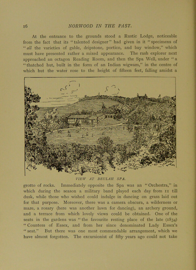 At the entrance to the grounds stood a Rustic Lodge, noticeable from the fact that its “talented designer” had given in it “specimens of “ all the varieties of gable, dripstone, portico, and bay window,” which must have presented rather a mixed appearance. The rash explorer next approached an octagon Reading Room, and then the Spa Well, under “ a “thatched hut, built in the form of an Indian wigwam,” in the centre of which hut the water rose to the height of fifteen feet, falling amidst a r VIEW AT BEULAH SPA. grotto of rocks. Immediately opposite the Spa was an “ Orchestra,” in which during the season a military band played each day from n till dusk, while those who wished could indulge in dancing on grass laid out for that purpose. Moreover, there was a camera obscura, a wilderness or maze, a rosary (here was another lawn for dancing), an archer}’ ground, and a terrace from which lovely views could be obtained. One of the seats in the gardens was “ the favourite resting place of the late (1834) “ Countess of Essex, and from her since denominated Lady Essex’s “ seat.” But there was one most commendable arrangement, which we have almost forgotten. The excursionist of fifty years ago could not take