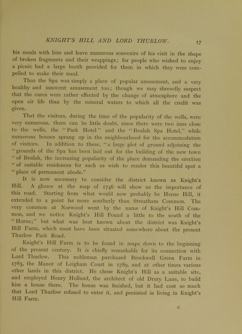 KNIGHT’S HILL AND LORD THURLOW. i7 his meals with him and leave numerous souvenirs of his visit in the shape of broken fragments and their wrappings; for people who wished to enjoy a picnic had a large booth provided for them in which they were com- pelled to make their meal. Thus the Spa was simply a place of popular amusement, and a very healthy and innocent amusement too; though we may shrewdly suspect that the cures were rather effected by the change of atmosphere and the open air life than by the mineral waters to which all the credit was given. That the visitors, during the time of the popularity of the wells, were very numerous, there can be little doubt, since there were two inns close to the wells, the “Park Hotel” and the “Beulah Spa Hotel,” while numerous houses sprang up in the neighbourhood for the accommodation of visitors. In addition to these, “a large plot of ground adjoining the “grounds of the Spa has been laid out for the building of the new town “ of Beulah, the increasing popularity of the place demanding the erection “ of suitable residences for such as wish to render this beautiful spot a “ place of permanent abode.” It is now necessary to consider the district known as Knight’s Hill. A glance at the map of 1746 will show us the importance of this road. Starting from what would now probably be Herne Hill, it extended to a point far more southerly than Streatham Common. The very common at Norwood went by the name of Knight’s Hill Com- mon, and we notice Knight’s Hill Pound a little to the south of the Horns; but what was best known about the district was Knight’s Hill barm, which must have been situated somewhere about the present Thurlow Park Road. Knight s Hill barm is to be found in maps down to the beginning of the present century. It is chiefly remarkable for its connection with Lord Thurlow. 1 his nobleman purchased Brockwell Green Farm in 17^5> the Manor of Leigham Court in 1789, and at other times various other lands in this district. He chose Knight’s Hill as a suitable site, and employed Henry Holland, the architect of old Drury Lane, to build him a house there. I he house was finished, but it had cost so much that Lord Ihurlow refused to enter it, and persisted in living in Knight’s Hill Farm. c