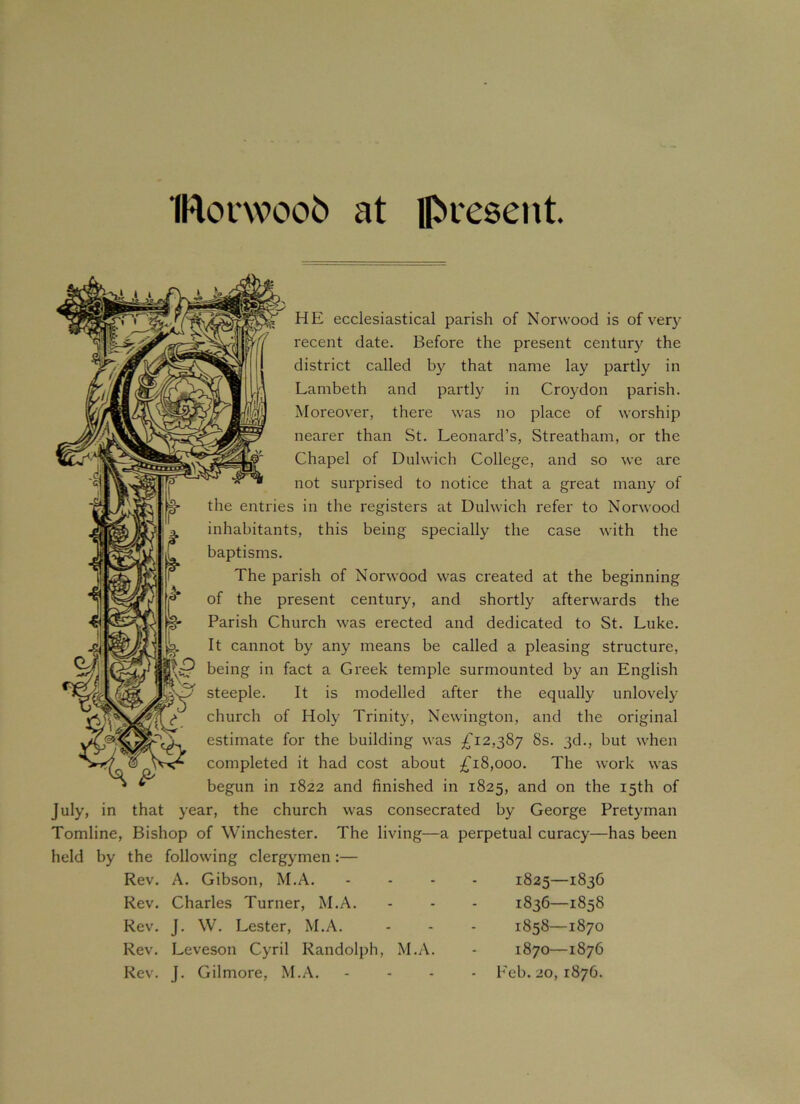 IRocwoob at present. HE ecclesiastical parish of Norwood is of very recent date. Before the present century the district called by that name lay partly in Lambeth and partly in Croydon parish. Moreover, there was no place of worship nearer than St. Leonard’s, Streatham, or the Chapel of Dulwich College, and so we are not surprised to notice that a great many of the entries in the registers at Dulwich refer to Norwood inhabitants, this being specially the case with the baptisms. The parish of Norwood was created at the beginning of the present century, and shortly afterwards the Parish Church was erected and dedicated to St. Luke. It cannot by any means be called a pleasing structure, ip being in fact a Greek temple surmounted by an English steeple. It is modelled after the equally unlovely church of Holy Trinity, Newington, and the original estimate for the building was £12,387 8s. 3d., but when completed it had cost about £18,000. The work was begun in 1822 and finished in 1825, and on the 15th of July, in that year, the church was consecrated by George Pretyman Tomline, Bishop of Winchester. The living—a perpetual curacy—has been held by the following clergymen:— Rev. A. Gibson, M.A. Rev. Charles Turner, M.A. Rev. J. W. Lester, M.A. Rev. Leveson Cyril Randolph, M.A. Rev. J. Gilmore, M.A. 1825—1836 1836—1858 1858—1870 1870—1876 Feb. 20, 1876.