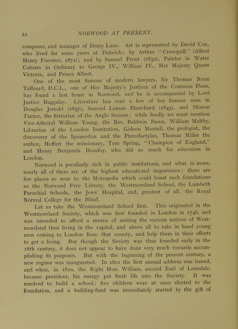 composer, and manager of Drury Lane. Art is represented by Dav id Cox, who lived for some years at Dulwich; by Arthur “ Crowquill ” (Alfred Henry Forester, 1872); and by Samuel Prout (1852), Painter in Water Colours in Ordinary to George IV., William IV., Her Majesty Queen Victoria, and Prince Albert. One of the most famous of modern lawyers, Sir Thomas Noon Talfourd, D.C.L., one of Her Majesty’s Justices of the Common Pleas, has found a last home in Norwood, and he is accompanied by Lord Justice Baggalay. Literature has sent a few of her famous sons in Douglas Jerrold (1857), Samuel Leman Blanchard (1845), and Sharon Turner, the historian of the Anglo Saxons; while finally' we must mention Vice-Admiral William Young, the Rev. Baldwin Bawn, William Maltby, Librarian of the London Institution, Gideon Mantell, the geologist, the discoverer of the Iguanodon and the Pterodactydus, Thomas Miller the author, Moffatt the missionary, Tom Spring, “ Champion of England, and Henry Benjamin Beaufoy, who did so much for education in London. Norwood is peculiarly rich in public institutions, and what is more, nearly all of them are of the highest educational importance , there are few places so near to the Metropolis which could boast such foundations as the Norwood Free Library, the Westmoreland School, the Lambeth Parochial Schools, the Jews’ Hospital, and, greatest of all, the Royal Normal College for the Blind. Let us take the Westmoreland School first. This originated in the Westmoreland Society, which was first founded in London in 1746 > an<^ was intended to afford a means of uniting the various natives of West- moreland then living in the capital, and above all to take in hand young men coming to London from that county, and help them in their efforts to get a living. But though the Society was thus founded early in the 18th century, it does not appear to have done very much towards accom- plishing its purposes. But with the beginning of the present century, a new regime was inaugurated. In 1801 the first annual address was issued, and when, in 1810, the Right Hon. William, second Earl of Lonsdale, became president, his energy put fresh life into the Society. It was resolved to build a school; five children were at once elected to the foundation, and a building-fund was immediately started by the gift of