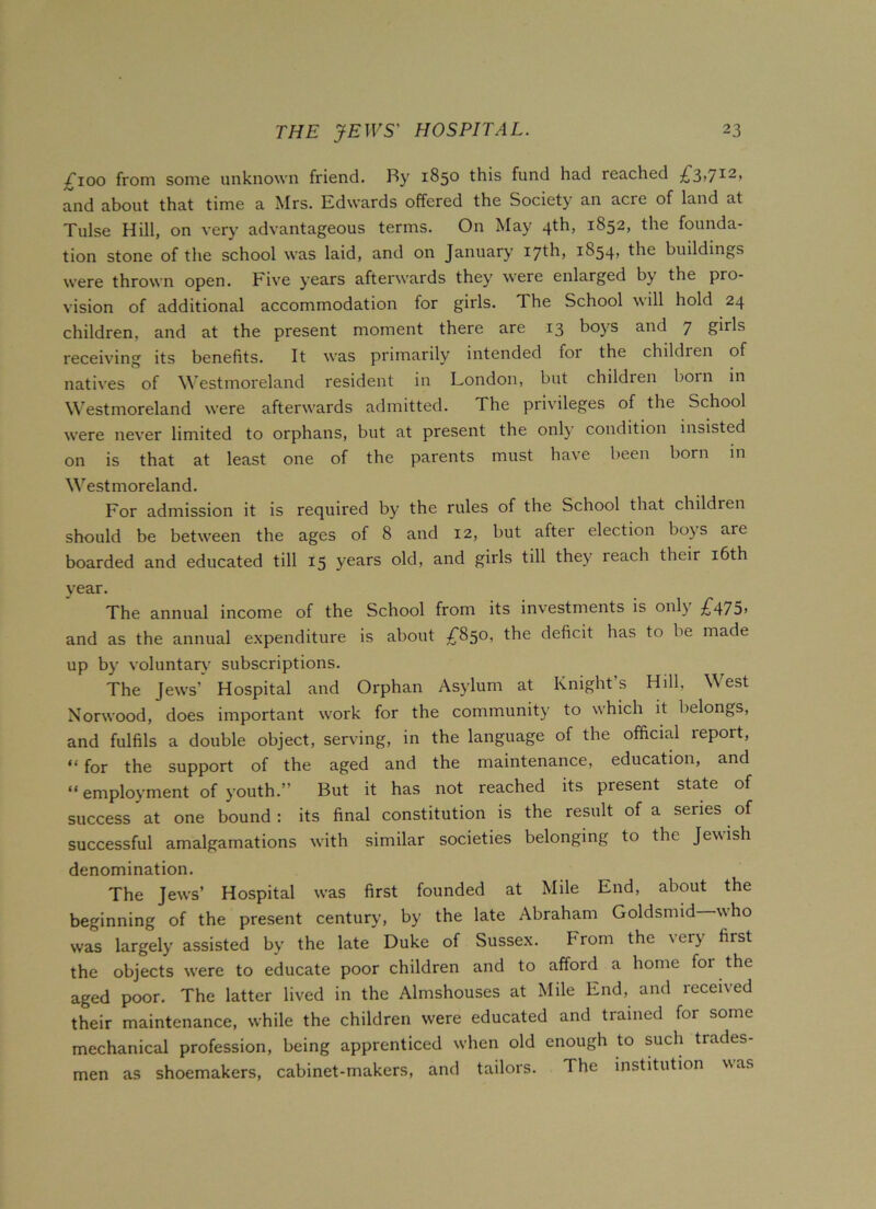 /Too from some unknown friend. Ry 1850 this fund had reached £3,712, and about that time a Mrs. Edwards offered the Society an acre of land at Tulse Hill, on very advantageous terms. On May 4^h> 1852* the founda- tion stone of the school was laid, and on January 17th) J854, the buildings were thrown open. Five years afterwards they were enlarged by the pro- vision of additional accommodation for girls. The School will hold 24 children, and at the present moment there are 13 boys and 7 girls receiving its benefits. It was primarily intended foi the children of natives of Westmoreland resident in London, but children boin in Westmoreland were afterwards admitted. The privileges of the School were never limited to orphans, but at present the only condition insisted on is that at least one of the parents must have been born in Westmoreland. For admission it is required by the rules of the School that children should be between the ages of 8 and 12, but after election bo}S are boarded and educated till 15 years old, and girls till they reach their 16th year. The annual income of the School from its investments is onl\ £47o> and as the annual expenditure is about £850, the deficit has to be made up by voluntary subscriptions. The Jews’ Hospital and Orphan Asylum at Knight s Hill, West Norwood, does important work for the community to which it belongs, and fulfils a double object, serving, in the language of the official report, “for the support of the aged and the maintenance, education, and “ employment of youth.” But it has not reached its present state of success at one bound : its final constitution is the result of a series of successful amalgamations with similar societies belonging to the Jewish denomination. The Jews’ Hospital was first founded at Mile End, about the beginning of the present century, by the late Abraham Goldsmid who was largely assisted by the late Duke of Sussex. From the very first the objects wrere to educate poor children and to afford a home foi the aged poor. The latter lived in the Almshouses at Mile End, and received their maintenance, while the children were educated and trained for some mechanical profession, being apprenticed when old enough to such trades- men as shoemakers, cabinet-makers, and tailors. The institution was