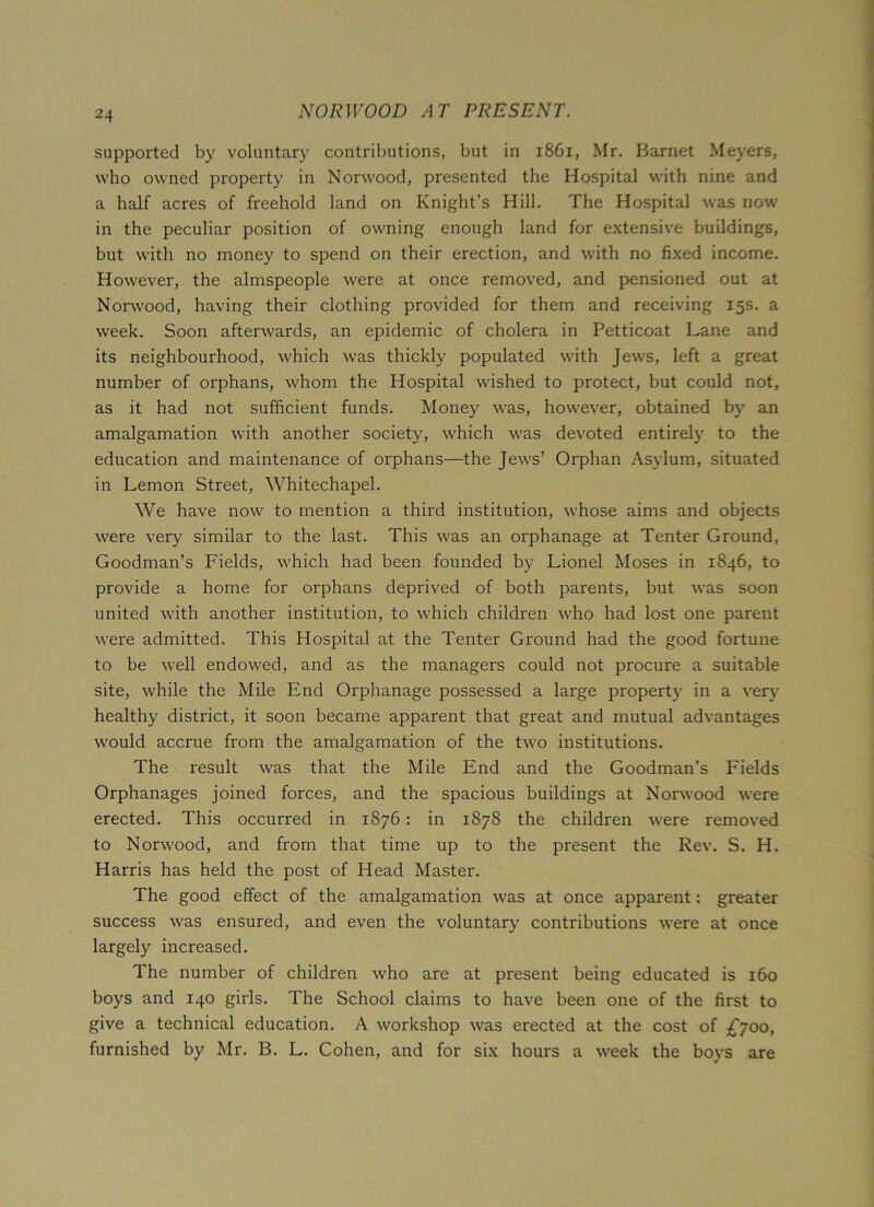 supported by voluntary contributions, but in 1861, Mr. Barnet Meyers, who owned property in Norwood, presented the Hospital with nine and a half acres of freehold land on Knight’s Hill. The Hospital was now in the peculiar position of owning enough land for extensive buildings, but with no money to spend on their erection, and with no fixed income. However, the almspeople were at once removed, and pensioned out at Norwood, having their clothing provided for them and receiving 15s. a week. Soon afterwards, an epidemic of cholera in Petticoat Lane and its neighbourhood, which was thickly populated with Jews, left a great number of orphans, whom the Hospital wished to protect, but could not, as it had not sufficient funds. Money was, however, obtained by an amalgamation with another society, which was devoted entirely to the education and maintenance of orphans—the Jews’ Orphan Asylum, situated in Lemon Street, Whitechapel. We have now to mention a third institution, whose aims and objects were very similar to the last. This was an orphanage at Tenter Ground, Goodman’s Fields, which had been founded by Lionel Moses in 1846, to provide a home for orphans deprived of both parents, but was soon united with another institution, to which children who had lost one parent were admitted. This Hospital at the Tenter Ground had the good fortune to be well endowed, and as the managers could not procure a suitable site, while the Mile End Orphanage possessed a large property in a very healthy district, it soon became apparent that great and mutual advantages would accrue from the amalgamation of the two institutions. The result was that the Mile End and the Goodman’s Fields Orphanages joined forces, and the spacious buildings at Norwood were erected. This occurred in 1876: in 1878 the children were removed to Norwood, and from that time up to the present the Rev. S. H. Harris has held the post of Head Master. The good effect of the amalgamation was at once apparent: greater success was ensured, and even the voluntary contributions were at once largely increased. The number of children who are at present being educated is 160 boys and 140 girls. The School claims to have been one of the first to give a technical education. A workshop was erected at the cost of £700, furnished by Mr. B. L. Cohen, and for six hours a week the boys are