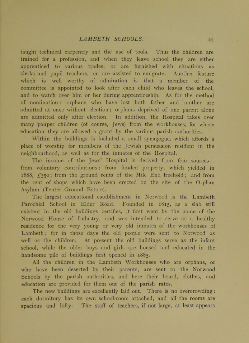 LAMBETH SCHOOLS. taught technical carpentry and the use of tools. Thus the children are trained for a profession, and when they leave school they are either apprenticed to various trades, or are furnished with situations as clerks and pupil teachers, or are assisted to emigrate. Another feature which is well worthy of admiration is that a member of the committee is appointed to look after each child who leaves the school, and to watch over him or her during apprenticeship. As for the method of nomination : orphans who have lost both father and mother are admitted at once without election ; orphans deprived of one parent alone are admitted only after election. In addition, the Hospital takes over many pauper children (of course, Jews) from the workhouses, for whose education they are allowed a grant by the various parish authorities. Within the buildings is included a small synagogue, which affords a place of worship for members of the Jewish persuasion resident in the neighbourhood, as well as for the inmates of the Hospital. The income of the Jews’ Hospital is derived from four sources— from voluntary contributions ; from funded property, which yielded in 1888, £350; from the ground rents of the Mile End freehold; and from the rent of shops which have been erected on the site of the Orphan Asylum (Tenter Ground Estate). The largest educational establishment in Norwood is the Lambeth Parochial School in Elder Road. Founded in 1815, as a slab still existent in the old buildings certifies, it first went by the name of the Norwood House of Industry, and was intended to serve as a healthy residence for the very young or very old inmates of the workhouses of Lambeth ; for in those days the old people were sent to Norwood as well as the children. At present the old buildings serve as the infant school, while the older boys and girls are housed and educated in the handsome pile of buildings first opened in 1885. All the children in the Lambeth Workhouses who are orphans, or who have been deserted by their parents, are sent to the Norwood Schools by the parish authorities, and here their board, clothes, and education are provided for them out of the parish rates. The new buildings are excellently laid out. There is no overcrowding: each dormitory has its own school-room attached, and all the rooms are spacious and lofty. The staff of teachers, if not large, at least appears