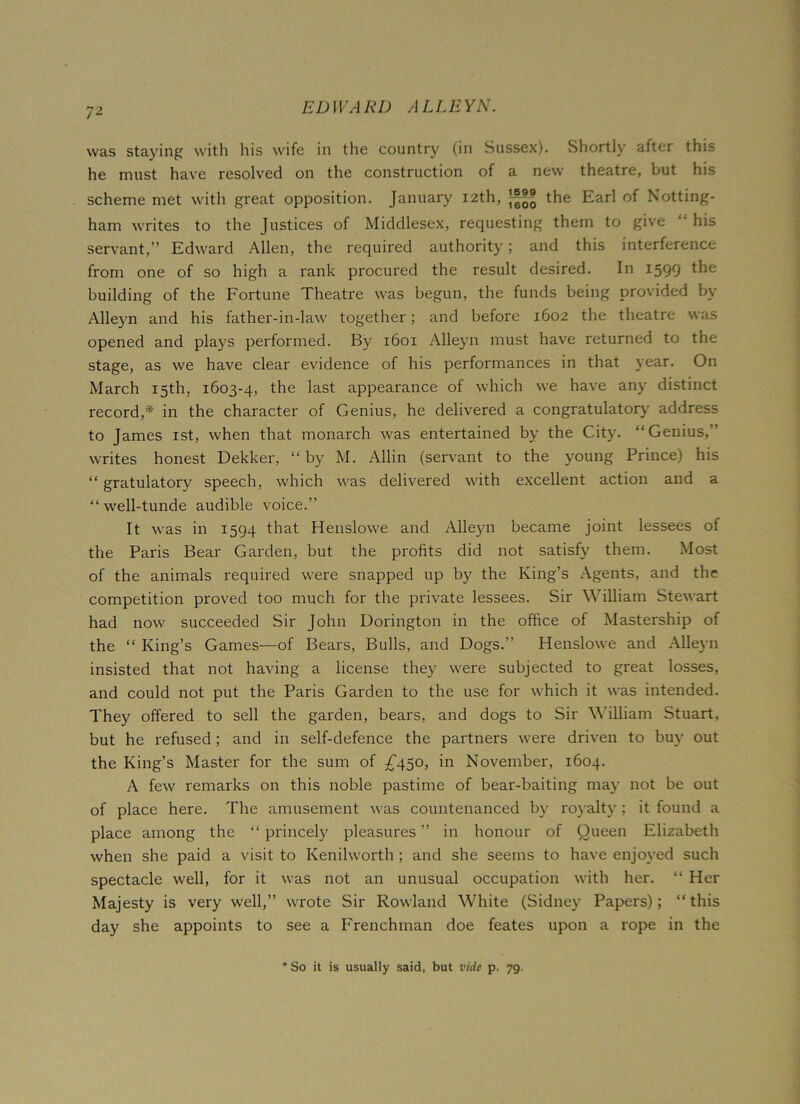 was staying with his wife in the country (in Sussex). Shortly after this he must have resolved on the construction of a new theatre, but his scheme met with great opposition. January 12th, the Earl of Notting- ham writes to the Justices of Middlesex, requesting them to give “ his servant,” Edward Allen, the required authority; and this interference from one of so high a rank procured the result desired. In 1599 building of the Fortune Theatre was begun, the funds being provided by Alleyn and his father-in-law together; and before 1602 the theatre was opened and plays performed. By 1601 Alleyn must have returned to the stage, as we have clear evidence of his performances in that year. On March 15th, 1603-4, the last appearance of which we have any distinct record,* in the character of Genius, he delivered a congratulatory address to James 1st, when that monarch was entertained by the City. “Genius,’ writes honest Dekker, “ by M. Allin (servant to the young Prince) his “ gratulatory speech, which was delivered with excellent action and a “well-tunde audible voice.” It was in 1594 that Henslowe and Alleyn became joint lessees of the Paris Bear Garden, but the profits did not satisfy them. Most of the animals required were snapped up by the King’s Agents, and the competition proved too much for the private lessees. Sir William Stewart had now succeeded Sir John Dorington in the office of Mastership of the “ King’s Games—of Bears, Bulls, and Dogs.” Henslowe and Alleyn insisted that not having a license they were subjected to great losses, and could not put the Paris Garden to the use for which it was intended. They offered to sell the garden, bears, and dogs to Sir William Stuart, but he refused; and in self-defence the partners were driven to buy out the King’s Master for the sum of £450, in November, 1604. A few remarks on this noble pastime of bear-baiting may not be out of place here. The amusement was countenanced by royalty ; it found a place among the “ princely pleasures ” in honour of Queen Elizabeth when she paid a visit to Kenilworth; and she seems to have enjoyed such spectacle well, for it was not an unusual occupation with her. “ Her Majesty is very well,” wrote Sir Rowland White (Sidney Papers); “ this day she appoints to see a Frenchman doe feates upon a rope in the *So it is usually said, but vide p. 79.