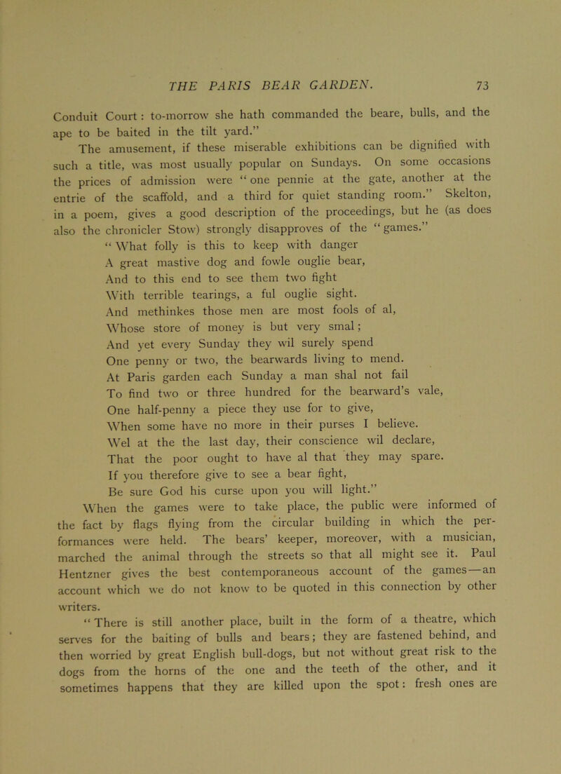 Conduit Court : to-morrow she hath commanded the beare, bulls, and the ape to be baited in the tilt yard.” The amusement, if these miserable exhibitions can be dignified with such a title, was most usually popular on Sundays. On some occasions the prices of admission were “ one pennie at the gate, another at the entrie of the scaffold, and a third for quiet standing room.” Skelton, in a poem, gives a good description of the proceedings, but he (as does also the chronicler Stow) strongly disapproves of the “ games.” “ What folly is this to keep with danger A great mastive dog and fowle ouglie bear, And to this end to see them two fight With terrible tearings, a ful ouglie sight. And methinkes those men are most fools of al, Whose store of money is but very smal; And yet every Sunday they wil surely spend One penny or two, the bearwards living to mend. At Paris garden each Sunday a man shal not fail To find two or three hundred for the bearward’s vale, One half-penny a piece they use for to give, When some have no more in their purses I believe. Wei at the the last day, their conscience wil declare, That the poor ought to have al that they may spare. If you therefore give to see a bear fight, Be sure God his curse upon you will light.” When the games were to take place, the public were informed of the fact by flags flying from the circular building in which the per- formances were held. The bears’ keeper, moreover, with a musician, marched the animal through the streets so that all might see it. Paul Hentzner gives the best contemporaneous account of the games an account which we do not know to be quoted in this connection by othei writers. “There is still another place, built in the form of a theatre, which serves for the baiting of bulls and bears; they are fastened behind, and then worried by great English bull-dogs, but not without great risk to the dogs from the horns of the one and the teeth of the other, and it sometimes happens that they are killed upon the spot: fiesh ones are