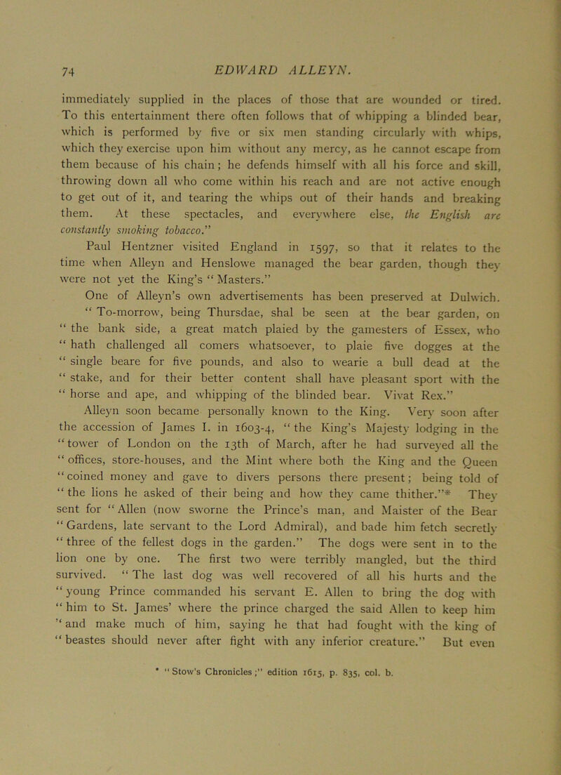 immediately supplied in the places of those that are wounded or tired. To this entertainment there often follows that of whipping a blinded bear, which is performed by five or six men standing circularly with whips, which they exercise upon him without any mercy, as he cannot escape from them because of his chain ; he defends himself with all his force and skill, throwing down all who come within his reach and are not active enough to get out of it, and tearing the whips out of their hands and breaking them. At these spectacles, and everywhere else, the English are constantly smoking tobacco.” Paul Hentzner visited England in 1597, so that it relates to the time when Alleyn and Henslowe managed the bear garden, though thev were not yet the King’s “ Masters.” One of Alleyn’s own advertisements has been preserved at Dulwich. “ To-morrow, being Thursdae, shal be seen at the bear garden, on the bank side, a great match plaied by the gamesters of Essex, who “ hath challenged all comers whatsoever, to plaie five dogges at the “ single beare for five pounds, and also to wearie a bull dead at the “ stake, and for their better content shall have pleasant sport with the “ horse and ape, and whipping of the blinded bear. Vivat Rex.” Alleyn soon became personally known to the King. Very soon after the accession of James I. in 1603-4, “ the King’s Majesty lodging in the “ tower of London on the 13th of March, after he had surveyed all the “ offices, store-houses, and the Mint where both the King and the Queen “ coined money and gave to divers persons there present; being told of “ the lions he asked of their being and how they came thither.”* They sent for “ Allen (now sworne the Prince’s man, and Maister of the Bear “Gardens, late servant to the Lord Admiral), and bade him fetch secretly “ three of the fellest dogs in the garden.” The dogs were sent in to the lion one by one. The first two were terribly mangled, but the third survived. “ The last dog was well recovered of all his hurts and the “ young Prince commanded his servant E. Allen to bring the dog with “ him to St. James’ where the prince charged the said Allen to keep him “ and make much of him, saying he that had fought with the king of “ beastes should never after fight with any inferior creature.” But even * “ Stow’s Chroniclesedition 1615, p. 835, col. b.