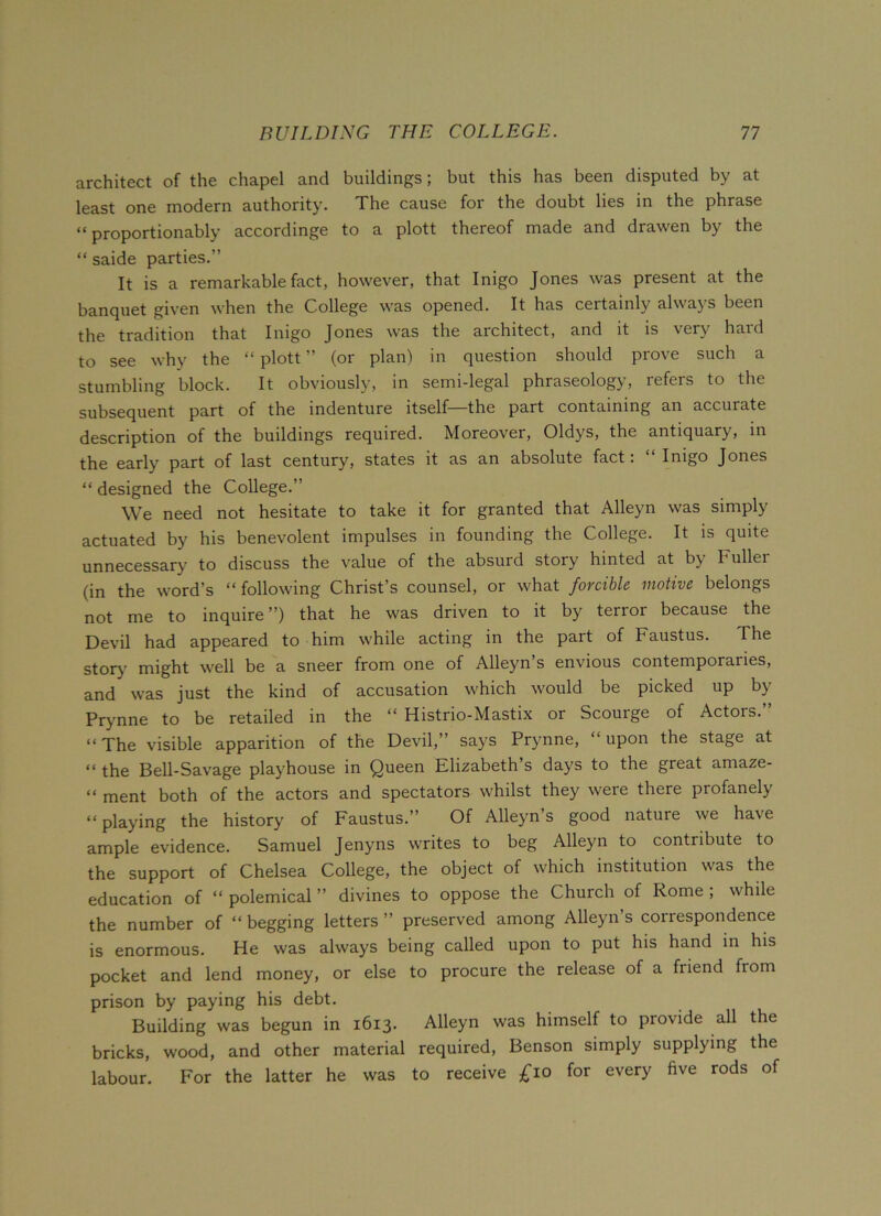 architect of the chapel and buildings; but this has been disputed by at least one modern authority. The cause for the doubt lies in the phrase “ proportionably accordinge to a plott thereof made and drawen by the “ saide parties.” It is a remarkable fact, however, that Inigo Jones was present at the banquet given when the College was opened. It has certainly always been the tradition that Inigo Jones was the architect, and it is very hard to see why the “ plott ” (or plan) in question should prove such a stumbling block. It obviously, in semi-legal phraseology, refers to the subsequent part of the indenture itself—the part containing an accurate description of the buildings required. Moreover, Oldys, the antiquary, in the early part of last century, states it as an absolute fact: Inigo Jones “ designed the College.” We need not hesitate to take it for granted that Alleyn was simply actuated by his benevolent impulses in founding the College. It is quite unnecessary to discuss the value of the absurd story hinted at by Fuller (in the word’s “ following Christ’s counsel, or what forcible motive belongs not me to inquire”) that he was driven to it by terror because the Devil had appeared to him while acting in the part of Faustus. The story might well be a sneer from one of Alleyn’s envious contemporaries, and was just the kind of accusation which would be picked up by Prynne to be retailed in the “ Histrio-Mastix or Scourge of Actors.” “ The visible apparition of the Devil,” says Prynne, upon the stage at “ the Bell-Savage playhouse in Queen Elizabeth s days to the great amaze- “ ment both of the actors and spectators whilst they were there profanely “playing the history of Faustus.” Of Alleyn’s good nature we have ample evidence. Samuel Jenyns writes to beg Alleyn to contribute to the support of Chelsea College, the object of which institution was the education of “ polemical ” divines to oppose the Church of Rome ; while the number of “ begging letters ” preserved among Alleyn’s correspondence is enormous. He was always being called upon to put his hand in his pocket and lend money, or else to procure the release of a friend from prison by paying his debt. Building was begun in 1613. Alleyn was himself to provide all the bricks, wood, and other material required, Benson simply supplying the labour. For the latter he was to receive £10 for every five rods of