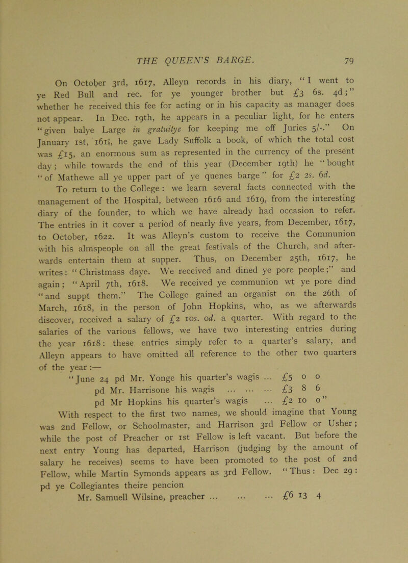 On October 3rd, 1617, Alleyn records in his diary, “ I went to ye Red Bull and rec. for ye younger brother but £3 6s. 4d; ” whether he received this fee for acting or in his capacity as manager does not appear. In Dec. 19th, he appears in a peculiar light, for he enters “given balye Large in gratuitye for keeping me off Juries 5/-.” On January 1st, i6is, he gave Lady Suffolk a book, of which the total cost was £15, an enormous sum as represented in the currency of the present day; while towards the end of this year (December 19th) he “bought “of Mathewe all ye upper part of ye quenes barge” for £2 2s. 6d. To return to the College : we learn several facts connected with the management of the Hospital, between 1616 and 1619, from the interesting diary of the founder, to which we have already had occasion to refer. The entries in it cover a period of nearly five years, from December, 1617, to October, 1622. It was Alleyn’s custom to receive the Communion with his almspeople on all the great festivals of the Church, and aftei- wards entertain them at supper. Thus, on December 25th, i6i7> he writes: “ Christmass daye. We received and dined ye pore people; and again; “April 7th, 1618. We received ye communion wt ye pore dind “and suppt them.” The College gained an organist on the 26th of March, 1618, in the person of John Hopkins, who, as we afterwards discover, received a salary of £2 10s. od. a quarter. With regard to the salaries of the various fellows, we have two interesting entries during the year 1618: these entries simply refer to a quarter’s salary, and Alleyn appears to have omitted all reference to the other two quarters of the year:— “June 24 pd Mr. Yonge his quarter’s wagis ... £5 o o pd Mr. Harrisone his wagis £3 8 6 pd Mr Hopkins his quarter’s wagis ... £2 10 o” With respect to the first two names, we should imagine that Young was 2nd Fellow, or Schoolmaster, and Harrison 3rd Fellow or Usher; while the post of Preacher or 1st Fellow is left vacant. But before the next entry Young has departed, Harrison (judging by the amount of salary he receives) seems to have been promoted to the post of 2nd Fellow, while Martin Symonds appears as 3rd Fellow. “ Thus : Dec 29 : pd ye Collegiantes theire pencion Mr. Samuell Wilsine, preacher £6 13 4