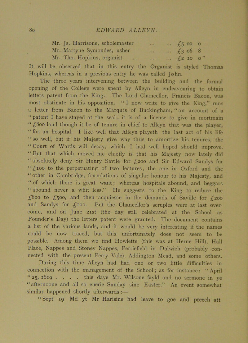 Mr. Js. Harrisone, scholemaster {5 00 o Mr. Martyne Symondes, usher ... ... £3 06 8 Mr. Tho. Hopkins, organist ... ... ... £2 10 o” It will be observed that in this entry the Organist is styled Thomas Hopkins, whereas in a previous entry he was called John. The three years intervening between the building and the formal opening of the College were spent by Alleyn in endeavouring to obtain letters patent from the King. The Lord Chancellor, Francis Bacon, was most obstinate in his opposition. “ I now write to give the King,” runs a letter from Bacon to the Marquis of Buckingham, “ an account of a “patent I have stayed at the seal; it is of a license to give in mortmain “ £800 land though it be of tenure in chief to Alleyn that was the player, “ for an hospital. I like well that Alleyn playeth the last act of his life “ so well, but if his Majesty give way thus to amortize his tenures, the “ Court of Wards will decay, which I had well hoped should improve. “ But that which moved me chiefly is that his Majesty now lately did “ absolutely deny Sir Henry Savile for £200 and Sir Edward Sandys for “ £100 to the perpetuating of two lectures, the one in Oxford and the “other in Cambridge, foundations of singular honour to his Majesty, and “ of which there is great want; whereas hospitals abound, and beggars “ abound never a whit less.” He suggests to the King to reduce the £800 to £500, and then acquiesce in the demands of Saville for £200 and Sandys for £100. But the Chancellor’s scruples were at last over- come, and on June 21st (the day still celebrated at the School as Founder’s Day) the letters patent were granted. The document contains a list of the various lands, and it would be very interesting if the names could be now traced, but this unfortunately does not seem to be possible. Among them we find Howlette (this was at Herne Hill), Hall Place, Nappes and Stoney Nappes, Perriefield in Dulwich (probably con- nected with the present Perry Vale), Addington Mead, and some others. During this time Alleyn had had one or two little difficulties in connection with the management of the School; as for instance: “ April “ 25, 1619 .... this daye Mr. Wilsone fayld and no sermone in ye “afternoone and all so euerie Sunday sine Easter.” An event somewhat similar happened shortly afterwards :— “ Sept 19 Md yt Mr Harisine had leave to goe and preech att