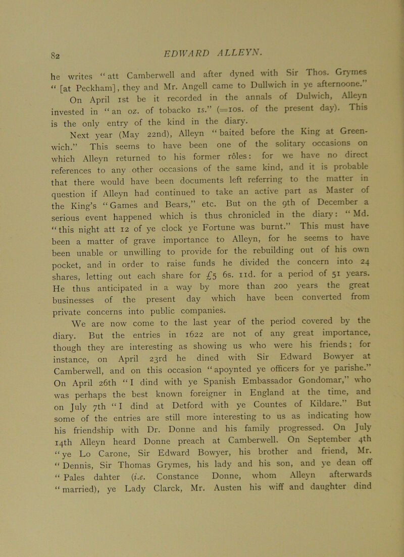 he writes “ att Camberwell and after dyned with Sir Thos. Grymes “ [at Peckham], they and Mr. Angell came to DuUwich in ye afternoone.’• On April ist be it recorded in the annals of Dulwich, Alleyn invested in “an 02. of tobacko is.” (=ios. of the present day). This is the only entry of the kind in the diary. Next year (May 22nd), Alleyn “baited before the King at Green- wich.” This seems to have been one of the solitary occasions on which Alleyn returned to his former roles: for we have no direct references to any other occasions of the same kind, and it is probable that there would have been documents left referring to the matter in question if Alleyn had continued to take an active part as Master of the King’s “Games and Bears,” etc. But on the gth of December a serious event happened which is thus chronicled in the diary. Md. “this night att 12 of ye clock ye Fortune was burnt. This must ha\e been a matter of grave importance to Alleyn, for he seems to have been unable or unwilling to provide for the rebuilding out of his own pocket, and in order to raise funds he divided the concern into 24 shares, letting out each share for £5 6s. nd. for a period of 51 \ears. He thus anticipated in a way by more than 200 years the great businesses of the present day which have been com erted from private concerns into public companies. We are now come to the last year of the period co%ered by the diary. But the entries in 1622 are not of any great importance, though they are interesting as showing us who were his friends; for instance, on April 23rd he dined with Sir Edward Bowyer at Camberwell, and on this occasion “ apoynted ye officers for ye paiishe. On April 26th “I dind with ye Spanish Embassador Gondomar,” who was perhaps the best known foreigner in England at the time, and on July 7th “ I dind at Detford with ye Countes of Kildare. But some of the entries are still more interesting to us as indicating how his friendship writh Dr. Donne and his family progressed. On July 14th Alleyn heard Donne preach at Camberwell. On September 4th “ye Lo Carone, Sir Edward Bowyer, his brother and friend, Mr. “ Dennis, Sir Thomas Gry^mes, his lady and his son, and ye dean off « Pales dahter (i.e. Constance Donne, whom Alleyn afterwards “ married), ye Lady Clarck, Mr. Austen his wiff and daughter dind