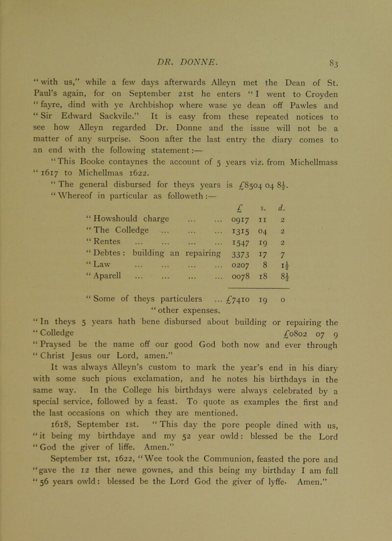 “ with us,” while a few days afterwards Alleyn met the Dean of St. Paul’s again, for on September 21st he enters “ I went to Croyden “ fayre, dind with ye Archbishop where wase ye dean off Pawles and “ Sir Edward Sackvile.” It is easy from these repeated notices to see how Alleyn regarded Dr. Donne and the issue will not be a matter of any surprise. Soon after the last entry the diary comes to an end with the following statement:— “This Booke contaynes the account of 5 years viz. from Michellmass “ 1617 to Michellmas 1622. “ The general disbursed for theys years is £8504 04 84. “ Whereof in particular as followeth :— £ s. d. Howshould charge 0917 11 2 The Colledge 1315 04 2 Rentes 1547 *9 2 Debtes: building an repairing 3373 17 7 Law 0207 8 ij Aparell 0078 18 8J Some of theys particulers £7410 19 0 “ other expenses. “In theys 5 years hath bene disbursed about building or repairing the “ Colledge £0802 07 9 “ Praysed be the name off our good God both now and ever through “ Christ Jesus our Lord, amen.” It was always Alleyn’s custom to mark the year’s end in his diary with some such pious exclamation, and he notes his birthdays in the same way. In the College his birthdays were always celebrated by a special service, followed by a feast. To quote as examples the first and the last occasions on which they are mentioned. 1618, September 1st. “ This day the pore people dined with us, “ it being my birthdaye and my 52 year owld: blessed be the Lord “ God the giver of liffe. Amen.” September 1st, 1622, “Wee took the Communion, feasted the pore and “gave the 12 ther newe gownes, and this being my birthday I am full “ 56 years owld : blessed be the Lord God the giver of lyffe- Amen.”