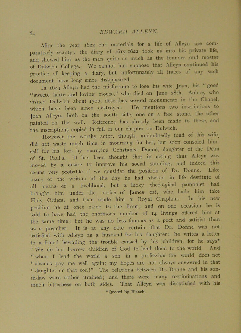 *4 After the year 1622 our materials for a life of Alleyn are com- paratively scanty: the diary of 1617-1622 took us into his private life, and showed him as the man quite as much as the founder and master of Dulwich College. We cannot but suppose that Alleyn continued his practice of keeping a diary, but unfortunately all traces of any such document have long since disappeared. In 1623 Alleyn had the misfortune to lose his wife Joan, his “ good “sweete harte and loving mouse,’ who died on June 28th. Aubrey who visited Dulwich about 1700, describes several monuments in the Chapel, wdrich have been since destroyed. He mentions two inscriptions to Joan Alleyn, both on the south side, one on a free stone, the other painted on the wall. Reference has already been made to these, and the inscriptions copied in full in our chapter on Dulwich. However the worthy actor, though, undoubtedly fond of his wife, did not waste much time in mourning for her, but soon consoled him- self for his loss by marrying Constance Donne, daughter of the Dean of St. Paul’s. It has been thought that in acting thus Alleyn was moved by a desire to improve his social standing, and indeed this seems very probable if w'e consider the position of Dr. Donne. Like many of the writers of the day he had started in life destitute of all means of a livelihood, but a lucky theological pamphlet had brought him under the notice of James 1st, who bade him take Holy Orders, and then made him a Royal Chaplain. In his new position he at once came to the front; and on one occasion he is said to have had the enormous number of 14 livings offered him at the same time: but he was no less famous as a poet and satirist than as a preacher. It is at any rate certain that Dr. Donne was not satisfied with Alleyn as a husband for his daughter: he writes a letter to a friend bewailing the trouble caused by his children, for he says* “We do but borrow children of God to lend them to the w'orld. And “ wrhen I lend the world a son in a profession the world does not “alwaies pay me well again; my hopes are not ahvays answered in that “ daughter or that son !” The relations between Dr. Donne and his son- in-law were rather strained; and there wrere many recriminations and much bitterness on both sides. That Alleyn wras dissatisfied with his ’Quoted by Blanch.