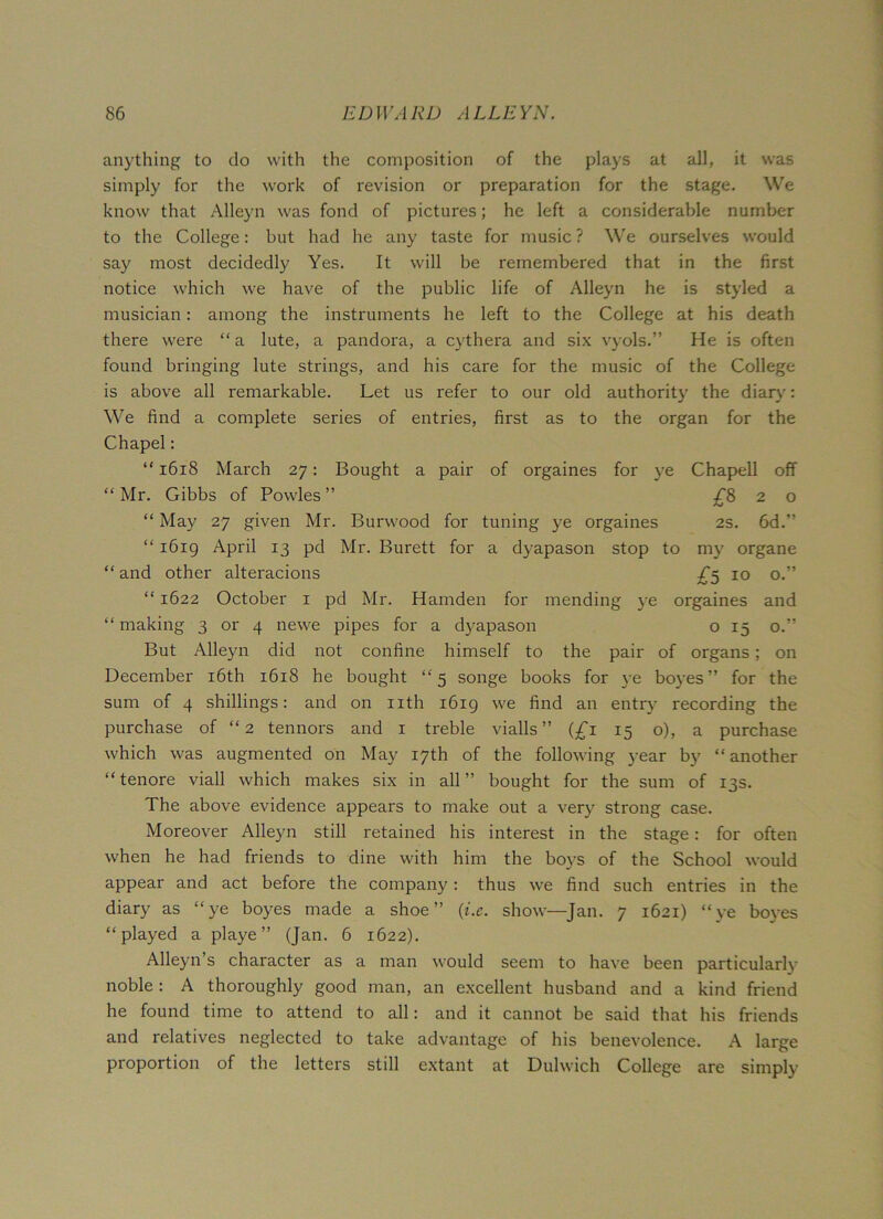 anything to do with the composition of the plays at all, it was simply for the work of revision or preparation for the stage. We know that Alleyn was fond of pictures; he left a considerable number to the College: but had he any taste for music ? We ourselves would say most decidedly Yes. It will be remembered that in the first notice which we have of the public life of Alleyn he is styled a musician: among the instruments he left to the College at his death there were “a lute, a pandora, a cythera and six vyols.” He is often found bringing lute strings, and his care for the music of the College is above all remarkable. Let us refer to our old authority the diary: We find a complete series of entries, first as to the organ for the Chapel: “ 1618 March 27: Bought a pair of orgaines for ye Chapell off “ Mr. Gibbs of Powles ” £820 “ May 27 given Mr. Burwood for tuning ye orgaines 2s. 6d.” “ 1619 April 13 pd Mr. Burett for a dyapason stop to my organe “ and other alteracions £5 10 o.” “ 1622 October 1 pd Mr. Hamden for mending ye orgaines and “making 3 or 4 newe pipes for a dyapason o 15 o.” But Alleyn did not confine himself to the pair of organs; on December 16th 1618 he bought “5 songe books for ye boyes ” for the sum of 4 shillings: and on nth 1619 we find an entry recording the purchase of “2 tennors and 1 treble vialls ” (£1 15 o), a purchase which was augmented on May 17th of the following year by “another “ tenore viall which makes six in all ” bought for the sum of 13s. The above evidence appears to make out a very strong case. Moreover Alleyn still retained his interest in the stage: for often when he had friends to dine with him the boys of the School would appear and act before the company: thus we find such entries in the diary as “ye boyes made a shoe” (i.e. show—Jan. 7 1621) “ye boyes “played a pi aye ” (Jan. 6 1622). Alleyn’s character as a man would seem to have been particularly noble : A thoroughly good man, an excellent husband and a kind friend he found time to attend to all: and it cannot be said that his friends and relatives neglected to take advantage of his benevolence. A large proportion of the letters still extant at Dulwich College are simply