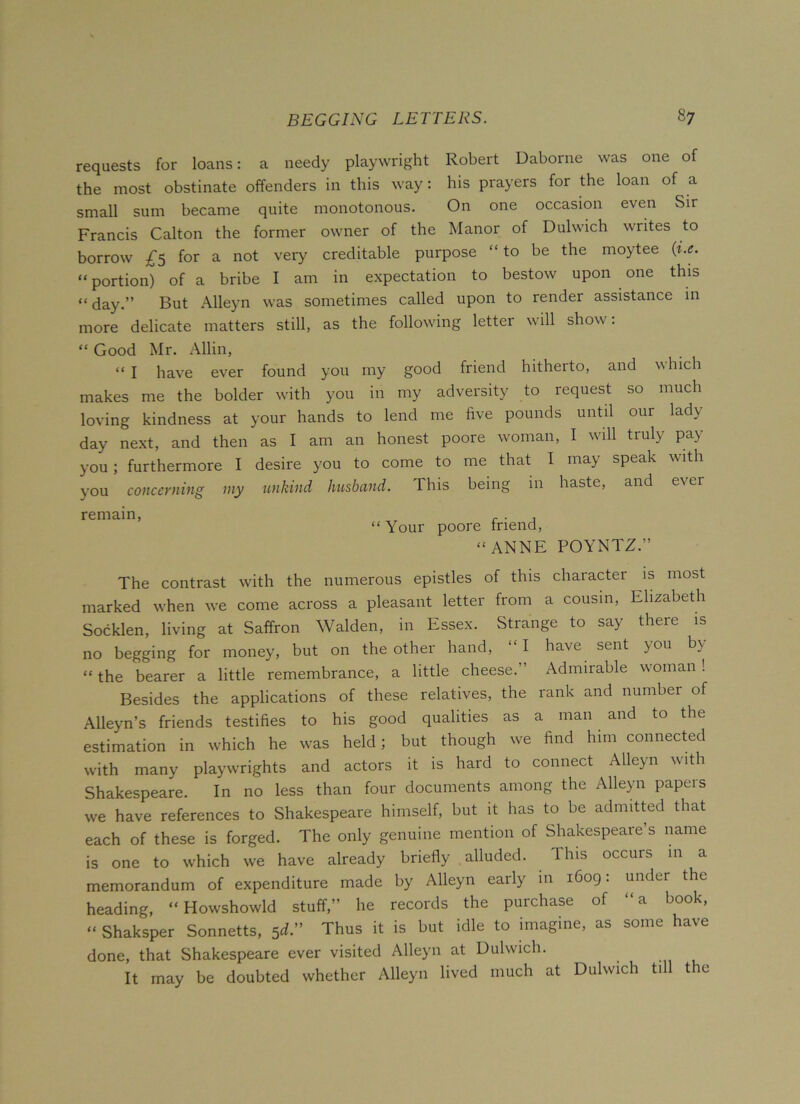 requests for loans: a needy playwright Robert Daborne was one of the most obstinate offenders in this way: his prayers for the loan of a small sum became quite monotonous. On one occasion even Sir Francis Calton the former owner of the Manor of Dulwich writes to borrow £5 for a not very creditable purpose “to be the moytee (i.e. “ portion) of a bribe I am in expectation to bestow upon one this “ day.” But Alleyn was sometimes called upon to render assistance in more delicate matters still, as the following letter will show. “ Good Mr. Allin, “ I have ever found you my good friend hitherto, and which makes me the bolder with you in my adversity to request so much loving kindness at your hands to lend me five pounds until our lady day next, and then as I am an honest poore woman, I will truly pay you; furthermore I desire you to come to me that I may speak with you concerning my unkind husbciud. This being m haste, and e\er remain, . . , “ Your poore triend, “ ANNF. POYNTZ.” The contrast with the numerous epistles of this character is most marked when we come across a pleasant letter from a cousin, Elizabeth Socklen, living at Saffron Walden, in Essex. Strange to say there is no begging for money, but on the other hand, “I have sent you by “ the bearer a little remembrance, a little cheese.” Admirable woman! Besides the applications of these relatives, the rank and number of Alleyn’s friends testifies to his good qualities as a man and to the estimation in which he was held; but though we find him connected with many playwrights and actors it is hard to connect Alleyn with Shakespeare. In no less than four documents among the Alleyn papcis we have references to Shakespeare himself, but it has to be admitted that each of these is forged. The only genuine mention of Shakespeare’s name is one to which we have already briefly alluded. This occurs in a memorandum of expenditure made by Alleyn eaily in 1609. under the heading, “ Howshowld stuff,” he records the purchase of “a book, “ Shaksper Sonnetts, 5d.” Thus it is but idle to imagine, as some have done, that Shakespeare ever visited Alleyn at Dulwich. It may be doubted whether Alleyn lived much at Dulwich till the