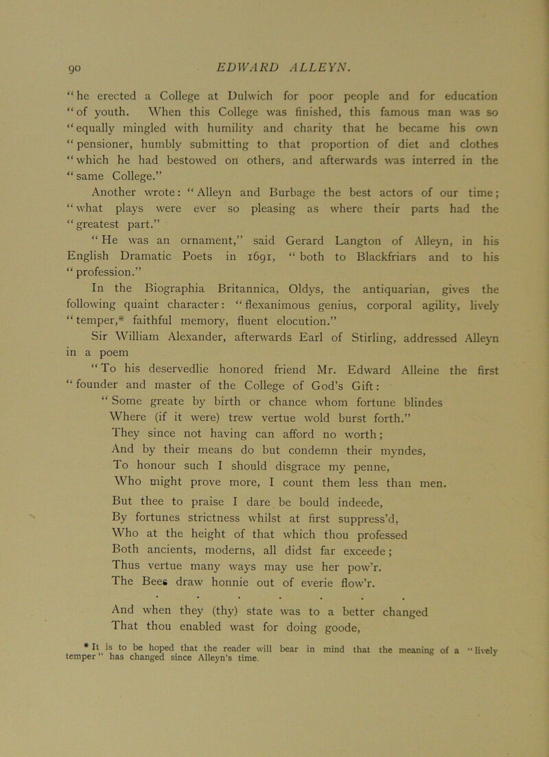 go “ he erected a College at Dulwich for poor people and for education “ of youth. When this College was finished, this famous man was so “equally mingled with humility and charity that he became his own “ pensioner, humbly submitting to that proportion of diet and clothes “which he had bestowed on others, and afterwards was interred in the “ same College.” Another wrote: “Alleyn and Burbage the best actors of our time; “ what plays were ever so pleasing as where their parts had the “greatest part.” “ He was an ornament,” said Gerard Langton of Alleyn, in his English Dramatic Poets in 1691, “ both to Blackfriars and to his “ profession.” In the Biographia Britannica, Oldys, the antiquarian, gives the following quaint character: “ flexanimous genius, corporal agility, lively “ temper,* faithful memory, fluent elocution.” Sir William Alexander, afterwards Earl of Stirling, addressed Alleyn in a poem “To his deservedlie honored friend Mr. Edward Alleine the first “ founder and master of the College of God’s Gift: “ Some greate by birth or chance whom fortune blindes Where (if it were) trew vertue wold burst forth.” They since not having can afford no worth; And by their means do but condemn their myndes, To honour such I should disgrace my penne, Who might prove more, I count them less than men. But thee to praise I dare be bould indeede, By fortunes strictness whilst at first suppress’d, Who at the height of that which thou professed Both ancients, moderns, all didst far exceede; Thus vertue many ways may use her pow’r. The Bees draw honnie out of everie flow’r. And when they (thy) state was to a better changed That thou enabled wast for doing goode, * It is to be hoped that the reader will bear in mind that the meaning: of a  lively temper has changed since Alleyn’s time.