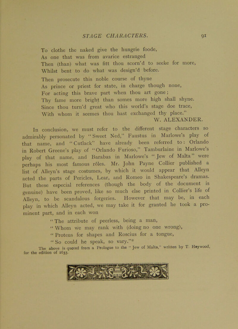 To clothe the naked give the hungrie foode, As one that was from avarice estranged Then (than) what was fitt thou scorn’d to seeke for more, Whilst bent to do what was design’d before. Then prosecute this noble course of thyne As prince or priest for state, in charge though none, For acting this brave part when thou art gone; Thy fame more bright than somes more high shall shyne. Since thou turn’d great who this world’s stage doe trace, With whom it seemes thou hast exchanged thy place.” W. ALEXANDER. In conclusion, we must refer to the different stage characters so admirably personated by “ Sweet Ned,” Faustus in Marlowe s play of that name, and “ Cutlack” have already been referred to: Orlando in Robert Greene’s play of “Orlando Furioso,” Tamburlaine in Marlowe’s play of that name, and Barabas in Marlowe’s “Jew of Malta” were perhaps his most famous roles. Mr. John Payne Colliei published a list of Alleyn’s stage costumes, by which it would appear that Alleyn acted the parts of Pericles, Lear, and Romeo in Shakespeare’s dramas. But these especial references (though the body of the document is genuine) have been proved, like so much else printed in Collier’s life of Alleyn, to be scandalous forgeries. However that may be, in each play in which Alleyn acted, we may take it for granted he took a pro- minent part, and in each won “ The attribute of peerless, being a man, “ Whom we may rank with (doing no one wrong), “ Proteus for shapes and Roscius for a tongue, “ So could he speak, so vary.”* The above is quoted from a Prologue to the  Jew of Malta,” written by T. Hey wood, for the edition of 1633. o