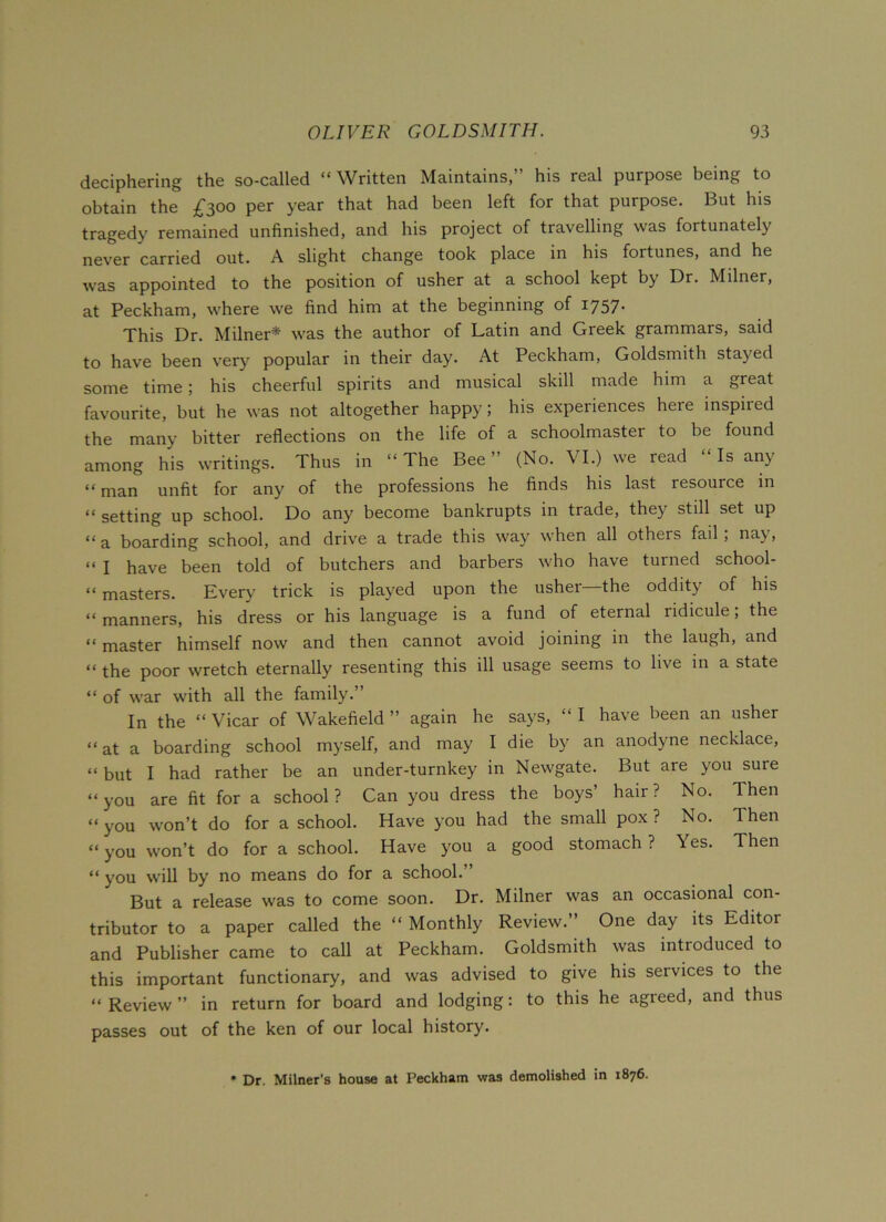 deciphering the so-called “ Written Maintains,” his real purpose being to obtain the £300 per year that had been left for that purpose. But his tragedy remained unfinished, and his project of travelling was fortunately never carried out. A slight change took place in his fortunes, and he was appointed to the position of usher at a school kept by Dr. Milner, at Peckham, where we find him at the beginning of 1757. This Dr. Milner* was the author of Latin and Greek grammars, said to have been very popular in their day. At Peckham, Goldsmith stayed some time; his cheerful spirits and musical skill made him a great favourite, but he was not altogether happy; his experiences here inspiied the many bitter reflections on the life of a schoolmaster to be found among his writings. Thus in “The Bee” (No. VI.) we read Is any “ man unfit for any of the professions he finds his last resource in “ setting up school. Do any become bankrupts in trade, the} still set up “a boarding school, and drive a trade this way when all others fail, nay, “ I have been told of butchers and barbers who have turned school- “ masters. Every trick is played upon the usher—the oddity of his “manners, his dress or his language is a fund of eternal ridicule; the “ master himself now and then cannot avoid joining in the laugh, and “ the poor wretch eternally resenting this ill usage seems to live in a state “ of war with all the family.” In the “ Vicar of Wakefield ” again he says, “ I have been an usher “at a boarding school myself, and may I die by an anodyne necklace, “ but I had rather be an under-turnkey in Newgate. But are you sure “you are fit for a school? Can you dress the boys’ hair? No. Then “you won’t do for a school. Have you had the small pox? No. Then “you won’t do for a school. Have you a good stomach? \es. Then “ you will by no means do for a school. But a release was to come soon. Dr. Milner was an occasional con- tributor to a paper called the “ Monthly Review.” One day its Editor and Publisher came to call at Peckham. Goldsmith was introduced to this important functionary, and was advised to give his services to the “Review” in return for board and lodging: to this he agreed, and thus passes out of the ken of our local history. • Dr. Milner's house at Peckham was demolished in 1876.