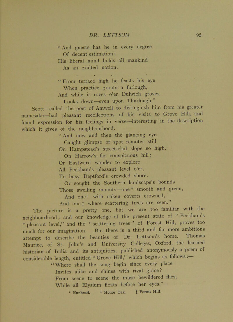 “ And guests has he in every degree Of decent estimation ; His liberal mind holds all mankind As an exalted nation. “ From terrace high he feasts his eye When practice grants a furlough, And while it roves o’er Dulwich groves Looks down—even upon Thurlough.” Scott—called the poet of Amwell to distinguish him from his greater namesake—had pleasant recollections of his visits to Grove Hill, and found expression for his feelings in verse—interesting in the description which it gives of the neighbourhood. “ And now and then the glancing eye Caught glimpse of spot remoter still On Hampstead’s street-clad slope so high, On Harrow’s far conspicuous hill; Or Eastward wander to explore All Peckham’s pleasant level o’er, To busy Deptford’s crowded shore. Or sought the Southern landscape’s bounds Those swelling mounts—one* smooth and green, And onet with oaken coverts crowned, And one J where scattering trees are seen.” The picture is a pretty one, but we are too familiar with the neighbourhood ; and our knowledge of the present state of “ Peckham s “ pleasant level,” and the “ scattering trees ” of Forest Hill, proves too much for our imagination. But there is a third and far more ambitious attempt to describe the beauties of Dr. Lettsom’s home. Thomas Maurice, of St. John’s and University Colleges, Oxford, the learned historian of India and its antiquities, published anonymously a poem of considerable length, entitled “ Grove Hill,” which begins as follows “Where shall the song begin since every place Invites alike and shines with rival grace? From scene to scene the muse bewildered flies, While all Elysium floats before her eyes.” * Nunhead. t Honor Oak. J Forest Hill.