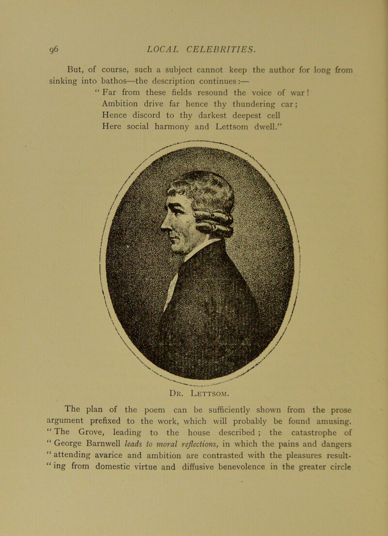 But, of course, such a subject cannot keep the author for long from sinking into bathos—the description continues:— “Far from these fields resound the voice of war! Ambition drive far hence thy thundering car; Hence discord to thy darkest deepest cell Here social harmony and Lettsom dwell.” Dr. Lettsom. The plan of the poem can be sufficiently shown from the prose argument prefixed to the work, which will probably be found amusing. “ The Grove, leading to the house described ; the catastrophe of “ George Barnwell leads to moral reflections, in which the pains and dangers “ attending avarice and ambition are contrasted with the pleasures result- “ ing from domestic virtue and diffusive benevolence in the greater circle