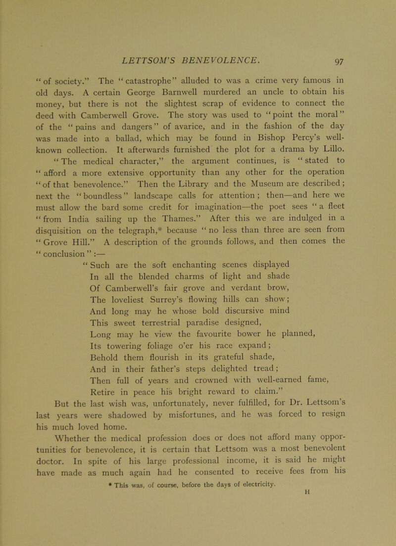 “of society.” The “catastrophe” alluded to was a crime very famous in old days. A certain George Barnwell murdered an uncle to obtain his money, but there is not the slightest scrap of evidence to connect the deed with Camberwell Grove. The story was used to “ point the moral ” of the “ pains and dangers ” of avarice, and in the fashion of the day was made into a ballad, which may be found in Bishop Percy’s well- known collection. It afterwards furnished the plot for a drama by Lillo. “ The medical character,” the argument continues, is “ stated to “ afford a more extensive opportunity than any other for the operation “of that benevolence.” Then the Library and the Museum are described; next the “boundless” landscape calls for attention; then—and here we must allow the bard some credit for imagination—the poet sees “ a fleet “ from India sailing up the Thames.” After this we are indulged in a disquisition on the telegraph,* because “ no less than three are seen from “ Grove Hill.” A description of the grounds follows, and then comes the “ conclusion ” :— “ Such are the soft enchanting scenes displayed In all the blended charms of light and shade Of Camberwell’s fair grove and verdant brow, The loveliest Surrey’s flowing hills can show; And long may he whose bold discursive mind This sweet terrestrial paradise designed, Long may he view the favourite bower he planned, Its towering foliage o’er his race expand; Behold them flourish in its grateful shade, And in their father’s steps delighted tread; Then full of years and crowned with well-earned fame, Retire in peace his bright reward to claim.” But the last wish was, unfortunately, never fulfilled, for Dr. Lettsom s last years were shadowed by misfortunes, and he was forced to resign his much loved home. Whether the medical profession does or does not afford many oppor- tunities for benevolence, it is certain that Lettsom was a most benevolent doctor. In spite of his large professional income, it is said he might have made as much again had he consented to receive fees from his * This was, of course, before the days of electricity. H