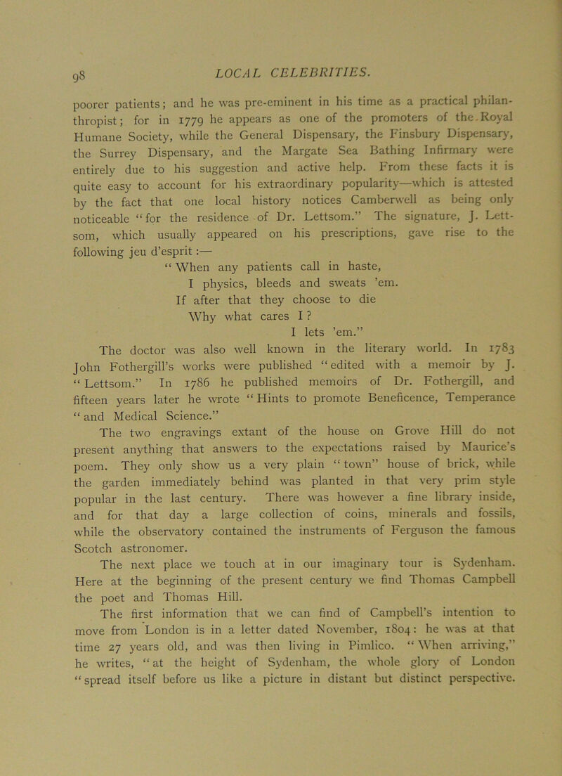 9S poorer patients; and he was pre-eminent in his time as a practical philan- thropist; for in 1779 he appears as one of the promoters of the.Royal Humane Society, while the General Dispensary, the Finsbury Dispensary, the Surrey Dispensary, and the Margate Sea Bathing Infirmary were entirely due to his suggestion and active help. From these facts it is quite easy to account for his extraordinary popularity—which is attested by the fact that one local history notices Camberwell as being only noticeable “for the residence of Dr. Lettsom.” The signature, J. Lett- som, which usually appeared on his prescriptions, gave rise to the following jeu d’esprit:— “ When any patients call in haste, I physics, bleeds and sweats ’em. If after that they choose to die Why what cares I ? I lets ’em.” The doctor was also well known in the literary world. In 1783 John Fothergill’s works were published “edited with a memoir by J. “ Lettsom.” In 1786 he published memoirs of Dr. Fothergill, and fifteen years later he wrote “ Hints to promote Beneficence, Temperance “ and Medical Science.” The two engravings extant of the house on Grove Hill do not present anything that answers to the expectations raised by Maurice's poem. They only show us a very plain “ town” house of brick, while the garden immediately behind was planted in that very prim style popular in the last century. There was however a fine library inside, and for that day a large collection of coins, minerals and fossils, while the observatory contained the instruments of Ferguson the famous Scotch astronomer. The next place we touch at in our imaginary tour is Sydenham. Here at the beginning of the present century we find Thomas Campbell the poet and Thomas Hill. The first information that we can find of Campbell's intention to move from London is in a letter dated November, 1804: he was at that time 27 years old, and was then living in Pimlico. “ When arriving,” he writes, “ at the height of Sydenham, the whole glory of London “ spread itself before us like a picture in distant but distinct perspective.