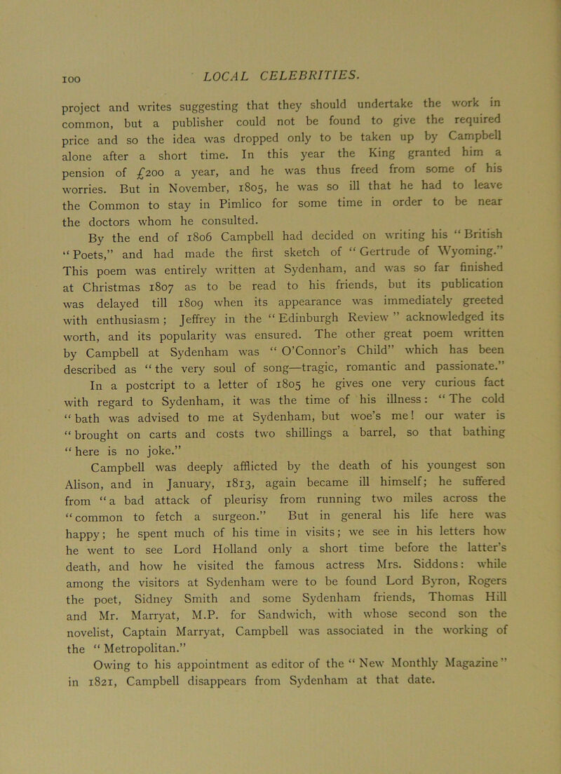 project and writes suggesting that they should undertake the work in common, but a publisher could not be found to give the required price and so the idea was dropped only to be taken up by Campbell alone after a short time. In this year the King granted him a pension of £200 a year, and he was thus freed from some of his worries. But in November, 1805, he was so ill that he had to leave the Common to stay in Pimlico for some time in order to be near the doctors whom he consulted. By the end of 1806 Campbell had decided on writing his “British “ Poets,” and had made the first sketch of “ Gertrude of Wyoming.” This poem was entirely written at Sydenham, and was so far finished at Christmas 1807 as to be read to his friends, but its publication was delayed till 1809 when its appearance was immediately greeted with enthusiasm ; Jeffrey in the “ Edinburgh Review ” acknowledged its worth, and its popularity was ensured. The other great poem written by Campbell at Sydenham was “ O’Connor’s Child” which has been described as “the very soul of song—tragic, romantic and passionate.” In a postcript to a letter of 1805 he gives one very curious fact with regard to Sydenham, it was the time of his illness: “ The cold “ bath was advised to me at Sydenham, but woe’s me! our water is “ brought on carts and costs two shillings a barrel, so that bathing “ here is no joke.” Campbell was deeply afflicted by the death of his youngest son Alison, and in January, 1813, again became ill himself; he suffered from “a bad attack of pleurisy from running two miles across the “common to fetch a surgeon.” But in general his life here was happy; he spent much of his time in visits; we see in his letters how he went to see Lord Holland only a short time before the latter’s death, and how he visited the famous actress Mrs. Siddons: while among the visitors at Sydenham were to be found Lord Byron, Rogers the poet, Sidney Smith and some Sydenham friends, Thomas Hill and Mr. Marryat, M.P. for Sandwich, with whose second son the novelist, Captain Marryat, Campbell was associated in the working of the “ Metropolitan.” Owing to his appointment as editor of the “New Monthly Magazine” in 1821, Campbell disappears from Sydenham at that date.