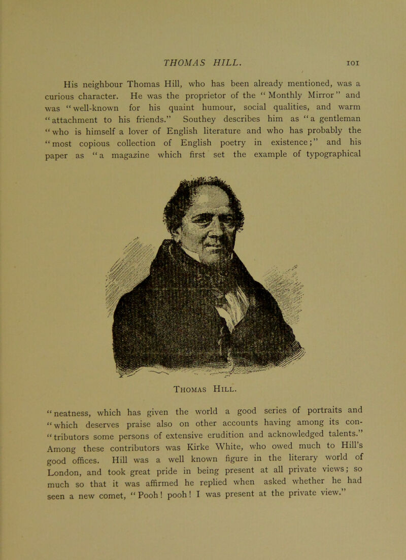 THOMAS HILL. IOI His neighbour Thomas Hill, who has been already mentioned, was a curious character. He was the proprietor of the “Monthly Mirror” and was “well-known for his quaint humour, social qualities, and warm “attachment to his friends.” Southey describes him as “a gentleman “ who is himself a lover of English literature and who has probably the “most copious collection of English poetry in existence;” and his paper as “ a magazine which first set the example of typographical Thomas Hill. “neatness, which has given the world a good series of portraits and “which deserves praise also on other accounts having among its con- “ tributors some persons of extensive erudition and acknowledged talents. Among these contributors was Kirke White, who owed much to Hill s good offices. Hill was a well known figure in the literary world of London, and took great pride in being present at all private views; so much so that it was affirmed he replied when asked whether he had