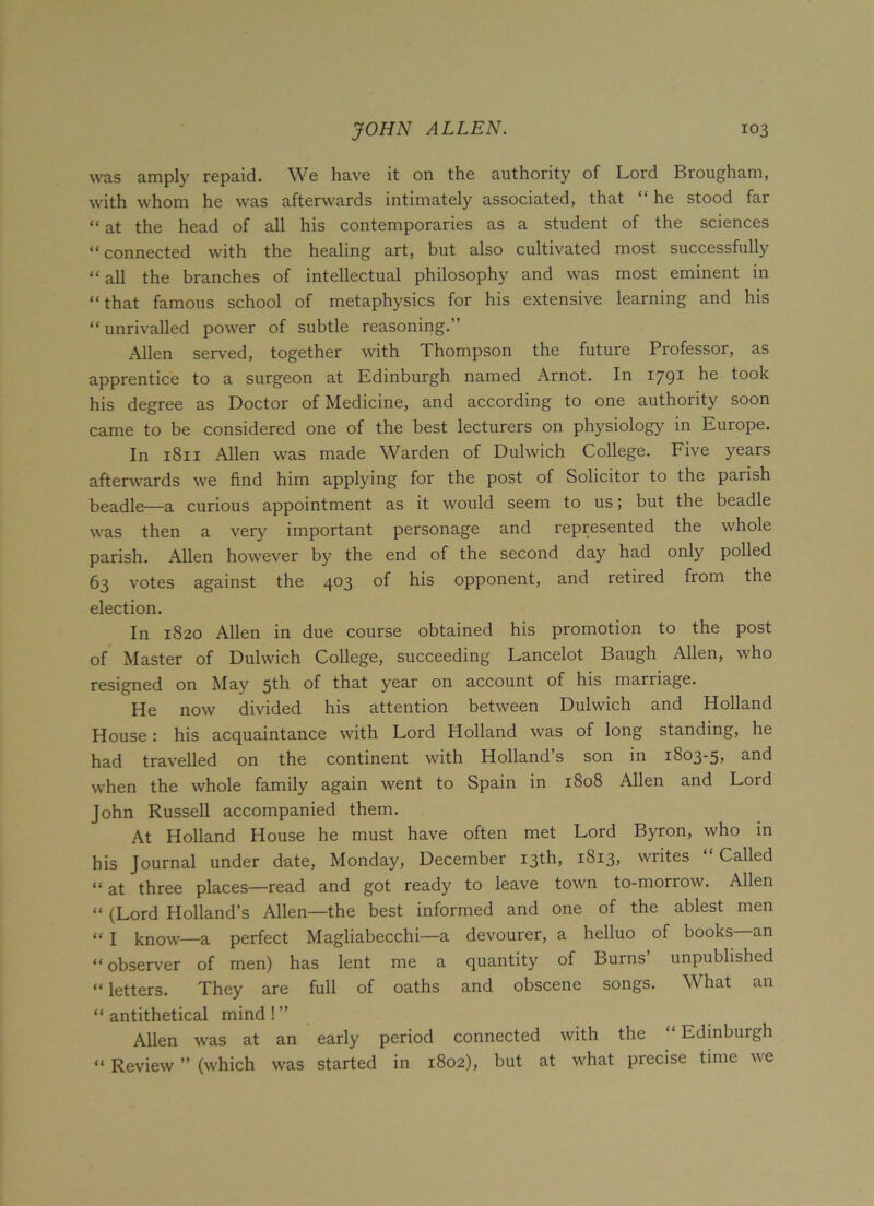was amply repaid. We have it on the authority of Lord Brougham, with whom he was afterwards intimately associated, that “ he stood far “ at the head of all his contemporaries as a student of the sciences “connected with the healing art, but also cultivated most successfully “ all the branches of intellectual philosophy and was most eminent in “that famous school of metaphysics for his extensive learning and his “unrivalled power of subtle reasoning.” Allen served, together with Thompson the future Professor, as apprentice to a surgeon at Edinburgh named Arnot. In 1791 he took his degree as Doctor of Medicine, and according to one authority soon came to be considered one of the best lecturers on physiology in Europe. In 1811 Allen was made Warden of Dulwich College. Five years afterwards we find him applying for the post of Solicitor to the parish beadle—a curious appointment as it would seem to us; but the beadle was then a very important personage and represented the whole parish. Allen however by the end of the second day had only polled 63 votes against the 403 of his opponent, and retired from the election. In 1820 Allen in due course obtained his promotion to the post of Master of Dulwich College, succeeding Lancelot Baugh Allen, who resigned on May 5th of that year on account of his marriage. He now divided his attention between Dulwich and Holland House: his acquaintance with Lord Holland was of long standing, he had travelled on the continent with Holland’s son in 1803-5, an<^ when the whole family again went to Spain in 1808 Allen and Lord John Russell accompanied them. At Holland House he must have often met Lord Byron, who in his Journal under date, Monday, December 13th, 1813, writes Called “ at three places—read and got ready to leave town to-morrow. Allen “ (Lord Holland’s Allen—the best informed and one of the ablest men “ I know—a perfect Magliabecchi—a devourer, a helluo of books—an “ observer of men) has lent me a quantity of Burns unpublished “ letters. They are full of oaths and obscene songs. What an “antithetical mind!” Allen was at an early period connected with the “ Edinburgh “ Review ” (which was started in 1802), but at what precise time we
