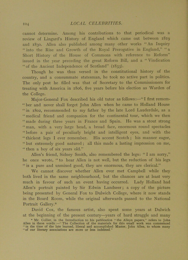 cannot determine. Among his contributions to that periodical was a review of Lingard’s History of England which came out between 1819 and 1830. Allen also published among many other works “ An Inquiry “ into the Rise and Growth of the Royal Prerogative in England,” “ a Short History of the House of Commons with reference to Reform” issued in the year preceding the great Reform Bill, and a “ Vindication “of the Ancient Independence of Scotland” (1833). Though he was thus versed in the constitutional history' of the country, and a consummate statesman, he took no active part in politics. The only post he filled was that of Secretary to the Commissioners for treating with America in 1806, five years before his election as Warden of the College. Major-General Fox described his old tutor as follows:—“I first remem- “ ber and never shall forget John Allen when he came to Holland House “ in 1802, recommended to my father by the late Lord Lauderdale, as a “ medical friend and companion for the continental tour, which we then “ made during three years in France and Spain. He was a stout strong “ man, with a very large head, a broad face, enormous round spectacles “ before a pair of peculiarly bright and intelligent eyes, and with the “thickest legs I ever remember. His accent Scotch; his manner eager, “ but extremely good natured ; all this made a lasting impression on me, “ then a boy of six years old.” Allen’s friend, Sidney Smith, also remembered the legs: “I am sorry, he once wrote, “ to hear Allen is not well, but the reduction of his legs “ is a pure and unmixed good, they are enormous, they are clerical.” We cannot discover whether Allen ever met Campbell while they both lived in the same neighbourhood, but the chances are at least very much in favour of such an event having occurred. Lady Holland had Allen’s portrait painted by Sir Edwin Landseer; a copy of the picture being presented by General Fox to Dulwich College, where it now stands in the Board Room, while the original afterwards passed to the National Portrait Gallery.* David Cox, the famous artist, also spent some years at Dulwich at the beginning of the present century—years of hard struggle and many * Mr. Collier, in the Introduction to his publication “ the Alleyn papers, refers to John Allen in these words:—“ The Collection of the materials for this small work was commenced “ in the time of the late learned, liberal and accomplished Master, John Allen, to whom many of our literary associations are more or less indebted,