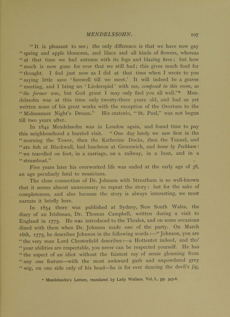 MENDELSSOHN. “ It is pleasant to see; the only difference is that we have now gay “ spring and apple blossoms, and lilacs and all kinds of flowers, whereas “ at that time we had autumn with its fogs and blazing fires ; but how “ much is now gone for ever that we still had ; this gives much food for “ thought. I feel just now as I did at that time when I wrote to you “ saying little save * farewell till we meet.’ It will indeed be a graver “ meeting, and I bring no ‘ Liederspiel ’ with me, composed in this room, as “ the former was, but God grant I may only find you all well.”* Men- delssohn was at this time only twenty-three years old, and had as yet written none of his great works with the exception of the Overture to the “Midsummer Night’s Dream.” His oratorio, “St. Paul,” was not begun till two years after. In 1842 Mendelssohn was in London again, and found time to pay this neighbourhood a hurried visit. “ One day lately we saw first in the “ morning the Tower, then the Katherine Docks, then the Tunnel, and “ ate fish at Blackwall, had luncheon at Greenwich, and home by Peckham : “we travelled on foot, in a carriage, on a railway, in a boat, and in a “ steamboat.” Five years later his overworked life was ended at the early age of 38, an age peculiarly fatal to musicians. The close connection of Dr. Johnson with Streatham is so well-known that it seems almost unnecessary to repeat the story: but for the sake of completeness, and also because the story is always interesting, we must narrate it briefly here. In 1854 there was published at Sydney, New South Wales, the diary of an Irishman, Dr. Thomas Campbell, written during a visit to England in 1775. He was introduced to the Thrales, and on some occasions dined with them when Dr. Johnson made one of the party. On March 16th, 1775, he describes Johnson in the following words :—“Johnson, you are “ the very man Lord Chesterfield describes:—a Hottentot indeed, and tho’ “your abilities are respectable, you never can be respected yourself. He has “ the aspect of an idiot without the faintest ray of sense gleaming from “ any one feature—with the most awkward garb and unpowdered grey “ wig, on one side only of his head—he is for ever dancing the devil s jig, * Mendelssohn’s Letters, translated by Lady Wallace, Vol. I., pp. 345'b-