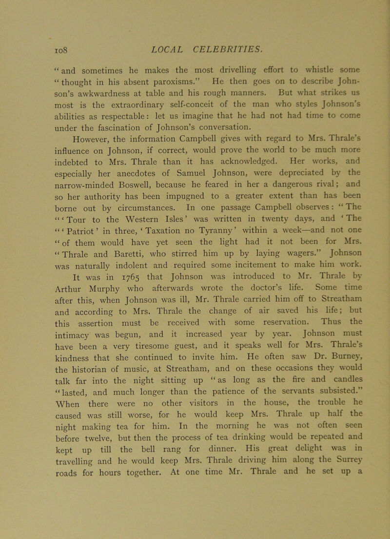 “ and sometimes he makes the most drivelling effort to whistle some “ thought in his absent paroxisms.” He then goes on to describe John- son’s awkwardness at table and his rough manners. But what strikes us most is the extraordinary self-conceit of the man who styles Johnson’s abilities as respectable: let us imagine that he had not had time to come under the fascination of Johnson’s conversation. However, the information Campbell gives with regard to Mrs. Thrale’s influence on Johnson, if correct, would prove the world to be much more indebted to Mrs. Thrale than it has acknowledged. Her works, and especially her anecdotes of Samuel Johnson, were depreciated by the narrow-minded Boswell, because he feared in her a dangerous rival; and so her authority has been impugned to a greater extent than has been borne out by circumstances. In one passage Campbell observes: “ The “ ‘ Tour to the Western Isles ’ was written in twenty days, and ‘ The “‘Patriot’ in three, ‘Taxation no Tyranny’ within a week—and not one “ of them would have yet seen the light had it not been for Mrs. “ Thrale and Baretti, who stirred him up by laying wagers.” Johnson was naturally indolent and required some incitement to make him work. It was in 1765 that Johnson was introduced to Mr. Thrale by Arthur Murphy who afterwards wrote the doctor’s life. Some time after this, when Johnson was ill, Mr. Thrale carried him off to Streatham and according to Mrs. Thrale the change of air saved his life; but this assertion must be received with some reservation. Thus the intimacy was begun, and it increased year by year. Johnson must have been a very tiresome guest, and it speaks well for Mrs. Thrale’s kindness that she continued to invite him. He often saw Dr. Burney, the historian of music, at Streatham, and on these occasions they would talk far into the night sitting up “ as long as the fire and candles “lasted, and much longer than the patience of the servants subsisted.’ When there were no other visitors in the house, the trouble he caused was still worse, for he would keep Mrs. Thrale up half the night making tea for him. In the morning he was not often seen before twelve, but then the process of tea drinking would be repeated and kept up till the bell rang for dinner. His great delight was in travelling and he would keep Mrs. Thrale driving him along the Surrey roads for hours together. At one time Mr. Thrale and he set up a