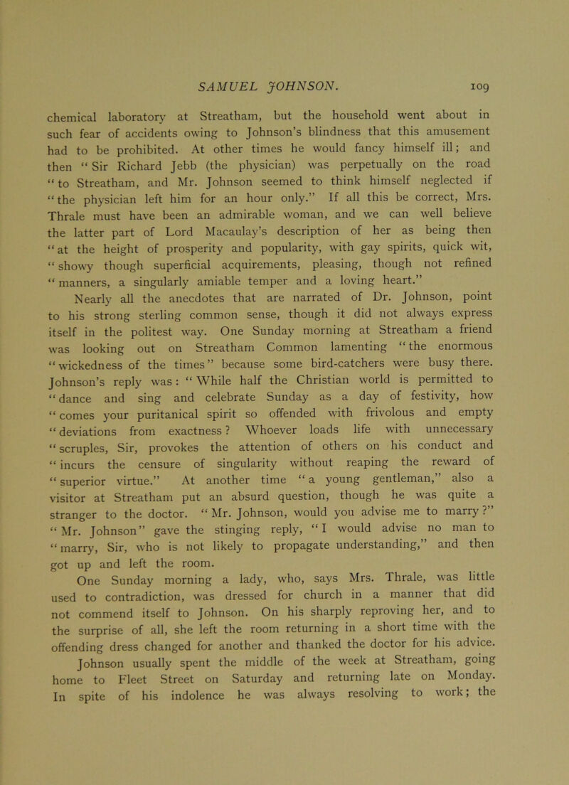 chemical laboratory at Streatham, but the household went about in such fear of accidents owing to Johnson’s blindness that this amusement had to be prohibited. At other times he would fancy himself ill; and then “ Sir Richard Jebb (the physician) was perpetually on the road “to Streatham, and Mr. Johnson seemed to think himself neglected if “the physician left him for an hour only.” If all this be correct, Mrs. Thrale must have been an admirable woman, and we can well believe the latter part of Lord Macaulay’s description of her as being then “at the height of prosperity and popularity, with gay spirits, quick wit, “ showy though superficial acquirements, pleasing, though not refined “ manners, a singularly amiable temper and a loving heart.” Nearly all the anecdotes that are narrated of Dr. Johnson, point to his strong sterling common sense, though it did not always express itself in the politest way. One Sunday morning at Streatham a friend was looking out on Streatham Common lamenting “the enormous “wickedness of the times” because some bird-catchers were busy there. Johnson’s reply was: “ While half the Christian world is permitted to “ dance and sing and celebrate Sunday as a day of festivity, how “ comes your puritanical spirit so offended with frivolous and empty “ deviations from exactness ? Whoever loads life with unnecessary “ scruples, Sir, provokes the attention of others on his conduct and “ incurs the censure of singularity without reaping the reward of “ superior virtue.” At another time “ a young gentleman, also a visitor at Streatham put an absurd question, though he was quite a stranger to the doctor. “ Mr. Johnson, would you advise me to marry ? “Mr. Johnson” gave the stinging reply, “I would advise no man to “marry, Sir, who is not likely to propagate understanding,” and then got up and left the room. One Sunday morning a lady, who, says Mrs. Thrale, was little used to contradiction, was dressed for church in a manner that did not commend itself to Johnson. On his sharply reproving her, and to the surprise of all, she left the room returning in a short time with the offending dress changed for another and thanked the doctor for his advice. Johnson usually spent the middle of the week at Streatham, going home to Fleet Street on Saturday and returning late on Monday. In spite of his indolence he was always resolving to work; the
