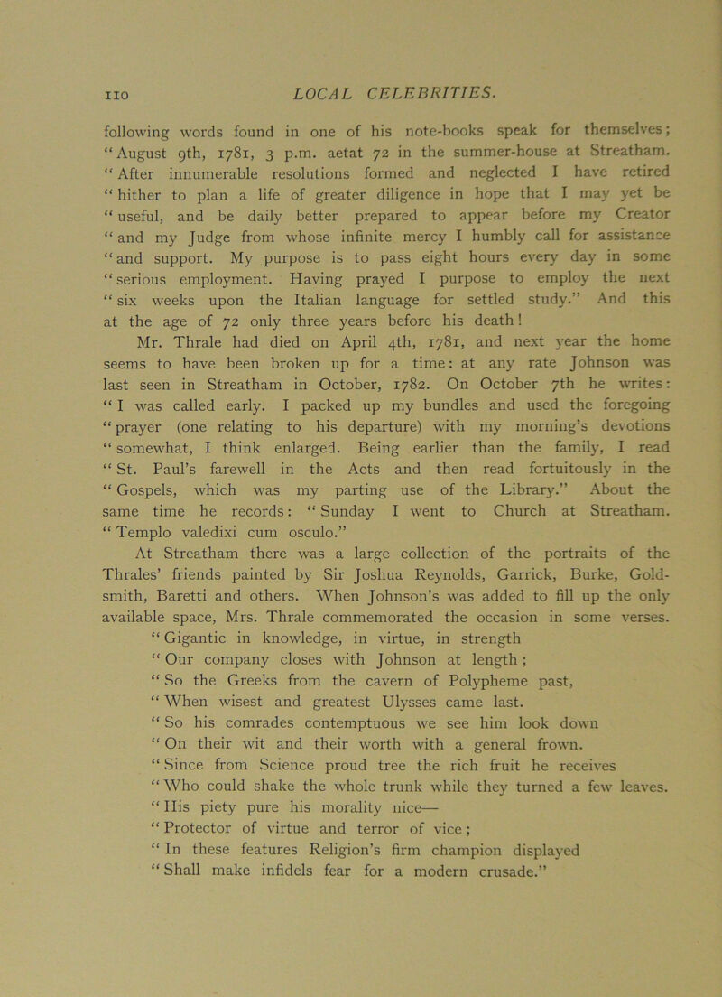 following words found in one of his note-books speak for themselves; “August 9th, 1781, 3 p.m. aetat 72 in the summer-house at Streatham. “ After innumerable resolutions formed and neglected I have retired “ hither to plan a life of greater diligence in hope that I may yet be “ useful, and be daily better prepared to appear before my Creator “ and my Judge from whose infinite mercy I humbly call for assistance “ and support. My purpose is to pass eight hours every day in some “ serious employment. Having prayed I purpose to employ the next “ six weeks upon the Italian language for settled study/’ And this at the age of 72 only three years before his death! Mr. Thrale had died on April 4th, 1781, and next year the home seems to have been broken up for a time: at any rate Johnson was last seen in Streatham in October, 1782. On October 7th he writes: “ I was called early. I packed up my bundles and used the foregoing “ prayer (one relating to his departure) with my morning’s devotions “ somewhat, I think enlarged. Being earlier than the family, I read “St. Paul’s farewell in the Acts and then read fortuitously in the “ Gospels, which was my parting use of the Library.” About the same time he records: “ Sunday I went to Church at Streatham. “ Templo valedixi cum osculo.” At Streatham there was a large collection of the portraits of the Thrales’ friends painted by Sir Joshua Reynolds, Garrick, Burke, Gold- smith, Baretti and others. When Johnson’s was added to fill up the only available space, Mrs. Thrale commemorated the occasion in some verses. “ Gigantic in knowledge, in virtue, in strength “ Our company closes with Johnson at length; “ So the Greeks from the cavern of Polypheme past, “ When wisest and greatest Ulysses came last. “ So his comrades contemptuous we see him look down “ On their wit and their worth with a general frown. “ Since from Science proud tree the rich fruit he receives “ Who could shake the whole trunk while they turned a few leaves. “ His piety pure his morality nice— “ Protector of virtue and terror of vice; “ In these features Religion’s firm champion displayed “ Shall make infidels fear for a modern crusade.”