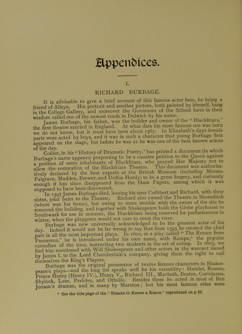 Hppenfcices. i. RICHARD BURBAGE. It is advisable to give a brief account of this famous actor here, he being a friend of Alleyn. His portrait and another picture, both painted by himself, hang in the College Gallery, and moreover the Governors of the School have in their wisdom called one of'the newest roads in Dulwich by his name. Tames Burbage, his father, was the builder and owner of the “ Blackiriars, the first theatre erected in England. At what date his more famous son was born we do not know, but it must have been about 1567. In Elizabeth’s days female parts were acted by boys, and it was in such a character that young Burbage first appeared on the stage, but before he was 21 he was one of the best known actors Collier, in his “ History of Dramatic Poetry,” has printed a document (in which Burbage’s name appears) purporting to be a counter petition to the Queen against a petition of some inhabitants of Blackfriars, who prayed Her Majesty not to allow the restoration of the Blackfriars Theatre. This document was authorita- tively declared by the best experts at the British Museum (including Messrs. Pal grave, Madden, Brewer, and Duffus Hardy) to be a gross forgery, and curiously enough it has since disappeared from the State Papers, among which it was supposed to have been discovered. . , In 1 <507 Tames Burbage died, leaving his sons Cuthbert and Richard, with their sister joint heirs to the Theatre. Richard also owned the Theatre in Shoreditch (where was his home), but owing to some trouble with the owner of the site he removed the building, and together with Shakespeare built the Globe playhouse in Southwark for use in summer, the Blackfriars being reserved for performances m winter, when the playgoers would not care to cross the river. Burbage was now universally acknowledged to be the greatest actor ot Ins day Indeed it would not be far wrong to say that from 1595 created the chiel part in all the most important plays. In 1602, in a play called “ The Return from Parnassus,” he is introduced under his own name, with Kempe,- the popular comedian 'of the time, instructing two students in the art of acting. In 1603, we find him mentioned with Will Shakespeare and other actors in the warrant issued by James I. to the Lord Chamberlain’s company, giving them the right to call themselves the King’s Players. . , Burbage was the original personator of twelve famous characters in Shakes- peare’s plays—and the long list speaks well for his versatility : Hamlet, Romeo, Prince Henry (Henry IV.), Henry V., Richard III., Macbeth, Brutus, Conolanus, Shvlock Lear, Pericles, and Othello. Besides these he acted in most of Ben Jonson’s dramas, and in many by Marston ; but his most famous roles were * See the title page of the  Knacke to Knowe a Knave, reproduced on p 68.