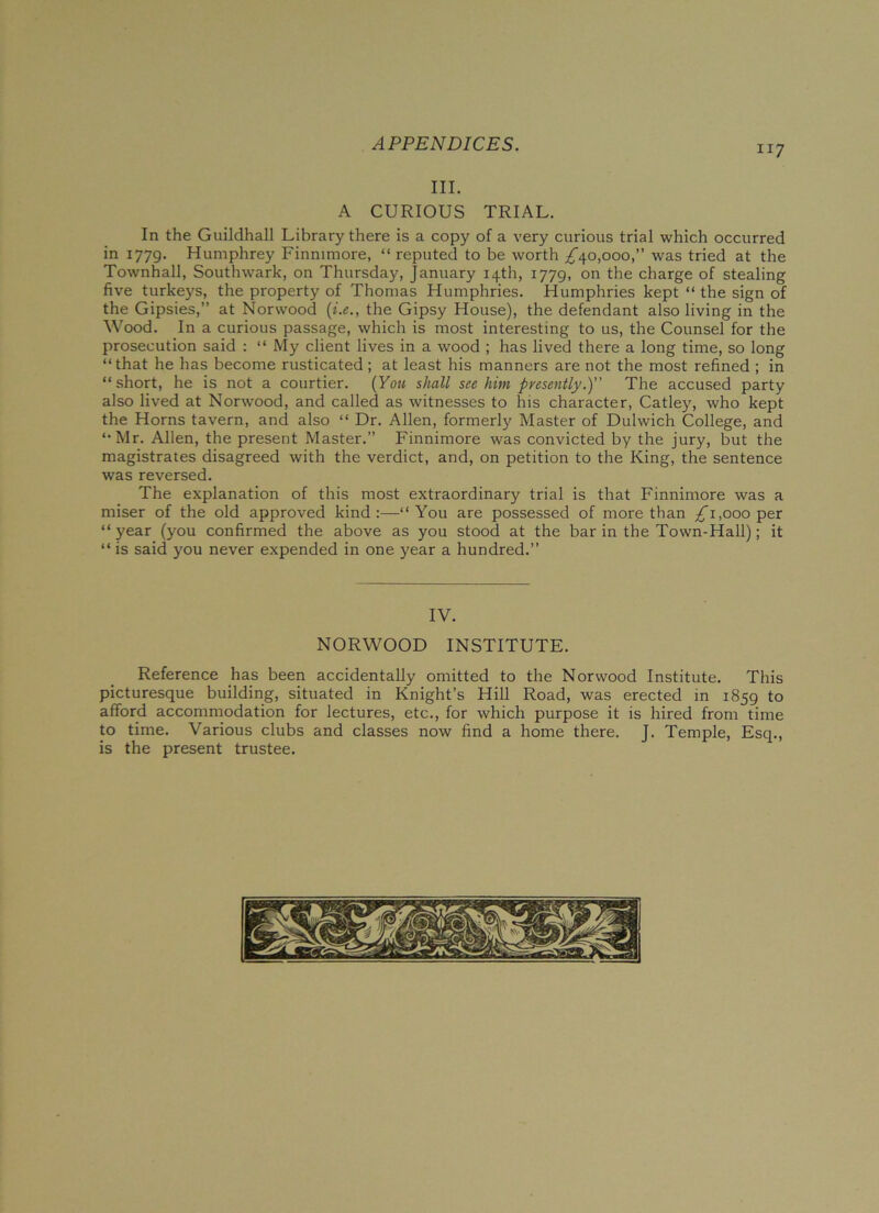 III. A CURIOUS TRIAL. In the Guildhall Library there is a copy of a very curious trial which occurred in 1779. Humphrey Finmmore, “ reputed to be worth ^40,000,” was tried at the Townhall, Southwark, on Thursday, January 14th, 1779, on the charge of stealing five turkeys, the property of Thomas Humphries. Humphries kept “ the sign of the Gipsies,” at Norwood (i.e., the Gipsy House), the defendant also living in the Wood. In a curious passage, which is most interesting to us, the Counsel for the prosecution said : “ My client lives in a wood ; has lived there a long time, so long “that he has become rusticated; at least his manners are not the most refined ; in “short, he is not a courtier. (You shall see him presently.)” The accused party also lived at Norwood, and called as witnesses to his character, Catley, who kept the Horns tavern, and also “ Dr. Allen, formerly Master of Dulwich College, and “Mr. Allen, the present Master.” Finnimore was convicted by the jury, but the magistrates disagreed with the verdict, and, on petition to the King, the sentence was reversed. The explanation of this most extraordinary trial is that Finnimore was a miser of the old approved kind:—“You are possessed of more than ^1,000 per “ year (you confirmed the above as you stood at the bar in the Town-Hall); it “ is said you never expended in one year a hundred.” IV. NORWOOD INSTITUTE. Reference has been accidentally omitted to the Norwood Institute. This picturesque building, situated in Knight’s Hill Road, was erected in 1859 to afford accommodation for lectures, etc., for which purpose it is hired from time to time. Various clubs and classes now find a home there. J. Temple, Esq., is the present trustee.